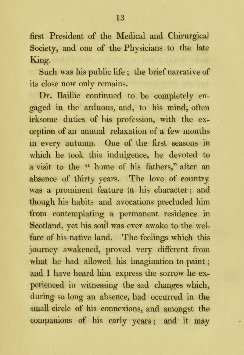 first President of the Medical and Chirurgical Society, and one of the Physicians to the late King. Such was his public life ; the brief narrative of its close now only remains. Dr. Baillie continued to be completely en- gaged in the arduous, and, to his mind, often irksome duties of his profession, with the ex- ception of an annual relaxation of a few months in every autumn. One of the first seasons in which he took this indulgence, he devoted to a visit to the “ home of his fathers,” after an absence of thirty years. The love of country wras a prominent feature in his character; and though his habits and avocations precluded him from contemplating a permanent residence in Scotland, yet his soul was ever awake to the wel- fare of his native land. The feelings which this journey awakened, proved very different from what he had allowed his imagination to paint; and I have heard him express the sorrow he ex- perienced in witnessing the sad changes which, during so long an absence, had occurred in the small circle of his connexions, and amongst the companions of his early years; and it may