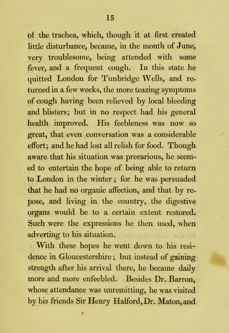 ol the trachea, which, though it at first created little disturbance, became, in the month of June, very troublesome, being attended with some fever, and a frequent cough. In this state he quitted London for Tunbridge Wells, and re- turned in a few weeks, the more teazing symptoms of cough having been relieved by local bleeding and blisters; but in no respect had his general health improved. His feebleness was now so great, that even conversation was a considerable effort; and he had lost all relish for food. Though aware that his situation was precarious, he seem- ed to entertain the hope of being able to return to London in the winter; for he was persuaded that he had no organic affection, and that by re- pose, and living in the country, the digestive organs would be to a certain extent restored. Such were the expressions he then used, when adverting to his situation. With these hopes he went down to his resi- dence in Gloucestershire; but instead of gaining strength after his arrival there, he became daily more and more enfeebled. Besides Dr. Barron, whose attendance was unremitting, he was visited by his friends Sir Henry Halford, Dr. Maton,and