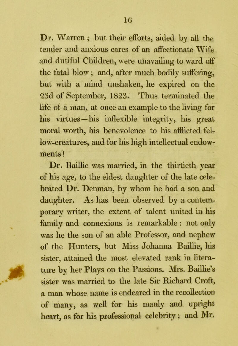 Dr. Warren ; but their efforts, aided by all the tender and anxious cares of an affectionate Wife and dutiful Children, were unavailing to ward off the fatal blow; and, after much bodily suffering, but with a mind unshaken, he expired on the 23d of September, 1823. Thus terminated the life of a man, at once an example to the living for his virtues—his inflexible integrity, his great moral worth, his benevolence to his afflicted fel- low-creatures, and for his high intellectual endow- ments ! Dr. Baillie was married, in the thirtieth year of his age, to the eldest daughter of the late cele- brated Dr. Denman, by whom he had a son and daughter. As has been observed by a contem- porary writer, the extent of talent united in his family and connexions is remarkable: not only was he the son of an able Professor, and nephew of the Hunters, but Miss Johanna Baillie, his sister, attained the most elevated rank in litera- ture by her Plays on the Passions. Mi’s. Baillie's sister was married to the late Sir Richard Croft, a man whose name is endeared in the recollection of many, as well for his manly and upright heart, as for his professional celebrity; and Mr.