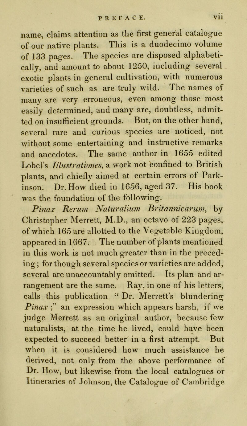 name, claims attention as the first general catalogue of our native plants. This is a duodecimo volume of 133 pages. The species are disposed alphabeti- cally, and amount to about 1250, including several exotic plants in general cultivation, with numerous varieties of such as are truly wild. The names of many are very erroneous, even among those most easily determined, and many are, doubtless, admit- ted on insufficient grounds. But, on the other hand, several rare and curious species are noticed, not without some entertaining and instructive remarks and anecdotes. The same author in 1655 edited Lobel’s Illustrationes, a work not bonfined to British plants, and chiefly aimed at certain errors of Park- inson. Dr. How died in 1656, aged 37. His book was the foundation of the following. Pinax Rerum Naturalium Britannic arum, by Christopher Merrett, M.D., an octavo of 223 pages, of which 165 are allotted to the Vegetable Kingdom, appeared in 1667. The number of plants mentioned in this work is not much greater than in the preced- ing ; for though several species or varieties are added, several are unaccountably omitted. Its plan and ar- rangement are the same. Ray, in one of his letters, calls this publication “ Dr. Merrett’s blundering Pinax an expression which appears harsh, if we judge Merrett as an original author, because few naturalists, at the time he lived, could have been expected to succeed better in a first attempt. But when it is considered how much assistance he derived, not only from the above performance of Dr. How, but likewise from the local catalogues or Itineraries of Johnson, the Catalogue of Cambridge ' O O