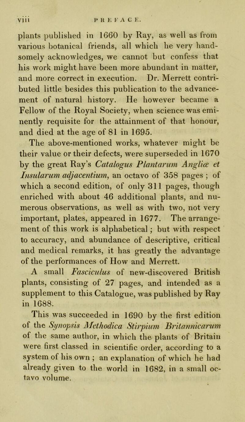 plants published in 1660 by Ray, as well as from various botanical friends, all which he very hand- somely acknowledges, we cannot but confess that his work might have been more abundant in matter, and more correct in execution. Dr. Merrett contri- buted little besides this publication to the advance- ment of natural history. He however became a Fellow of the Royal Society, when science was emi- nently requisite for the attainment of that honour, and died at the age of 81 in 1695. The above-mentioned works, whatever might be their value or their defects, were superseded in 1670 by the great Ray’s Catalogus Plantarum Anglice et Insularum adjacentium, an octavo of 358 pages ; of which a second edition, of only 311 pages, though enriched with about 46 additional plants, and nu- merous observations, as well as with two, not very important, plates, appeared in 1677. The arrange- ment of this work is alphabetical; but with respect to accuracy, and abundance of descriptive, critical and medical remarks, it has greatly the advantage of the performances of How and Merrett. A small Fasciculus of new-discovered British plants, consisting of 27 pages, and intended as a supplement to this Catalogue, was published by Ray in 1688. This was succeeded in 1690 by the first edition of the Synopsis Methodica Stirpium Britonnicarum of the same author, in which the plants of Britain were first classed in scientific order, according to a system of his own ; an explanation of which he had already given to the world in 1682, in a small oc- tavo volume.