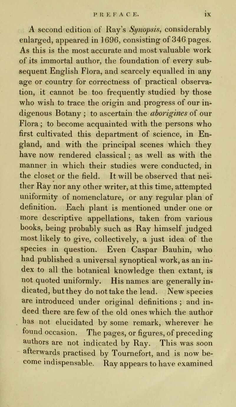 A second edition of Ray’s Synopsis, considerably enlarged, appeared in 1696, consisting of 346 pages. As this is the most accurate and most valuable work of its immortal author, the foundation of every sub- sequent English Flora, and scarcely equalled in any age or country for correctness of practical observa- tion, it cannot be too frequently studied by those who wish to trace the origin and progress of our in- digenous Botany ; to ascertain the aborigines of our Flora; to become acquainted with the persons who first cultivated this department of science, in En- gland, and with the principal scenes which they have now rendered classical; as well as with the manner in which their studies were conducted, in the closet or the field. It will be observed that nei- ther Ray nor any other writer, at this time, attempted uniformity of nomenclature, or any regular plan of definition. Each plant is mentioned under one or more descriptive appellations, taken from various books, being probably such as Ray himself judged most likely to give, collectively, a just idea of the species in question. Even Caspar Bauhin, who had published a universal synoptical work, as an in- dex to all the botanical knowledge then extant, is not quoted uniformly. His names are generally in- dicated, but they do not take the lead. New species are introduced under original definitions ; and in- deed there are few of the old ones which the author has not elucidated by some remark, wherever he found occasion. The pages, or figures, of preceding authors are not indicated by Ray. This was soon afterwards practised by Tournefort, and is now be- come indispensable. Ray appears to have examined