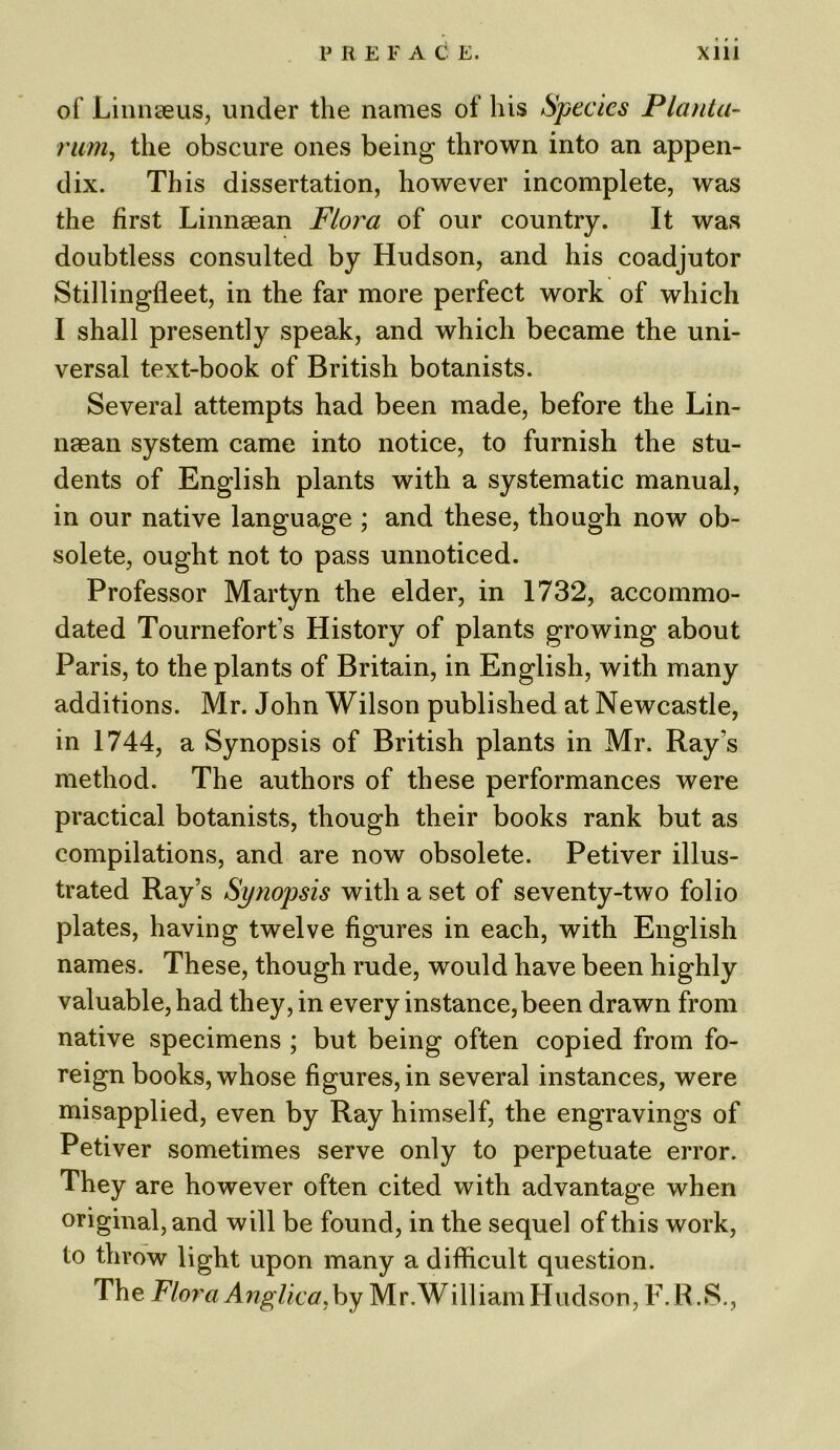 of Linnaeus, under the names of his Species Planta- runi, the obscure ones being thrown into an appen- dix. This dissertation, however incomplete, was the first Linnaean Flora of our country. It was doubtless consulted by Hudson, and his coadjutor Stillingfleet, in the far more perfect work of which I shall presently speak, and which became the uni- versal text-book of British botanists. Several attempts had been made, before the Lin- naean system came into notice, to furnish the stu- dents of English plants with a systematic manual, in our native language ; and these, though now ob- solete, ought not to pass unnoticed. Professor Martyn the elder, in 1732, accommo- dated Tournefort’s History of plants growing about Paris, to the plants of Britain, in English, with many additions. Mr. John Wilson published at Newcastle, in 1744, a Synopsis of British plants in Mr. Ray s method. The authors of these performances were practical botanists, though their books rank but as compilations, and are now obsolete. Petiver illus- trated Ray’s Synopsis with a set of seventy-two folio plates, having twelve figures in each, with English names. These, though rude, would have been highly valuable, had they, in every instance, been drawn from native specimens ; but being often copied from fo- reign books, whose figures, in several instances, were misapplied, even by Ray himself, the engravings of Petiver sometimes serve only to perpetuate error. They are however often cited with advantage when original, and will be found, in the sequel of this work, to throw light upon many a difficult question. The Flora Anglic a. by Mr.WilliamHudson, F.R.S.,
