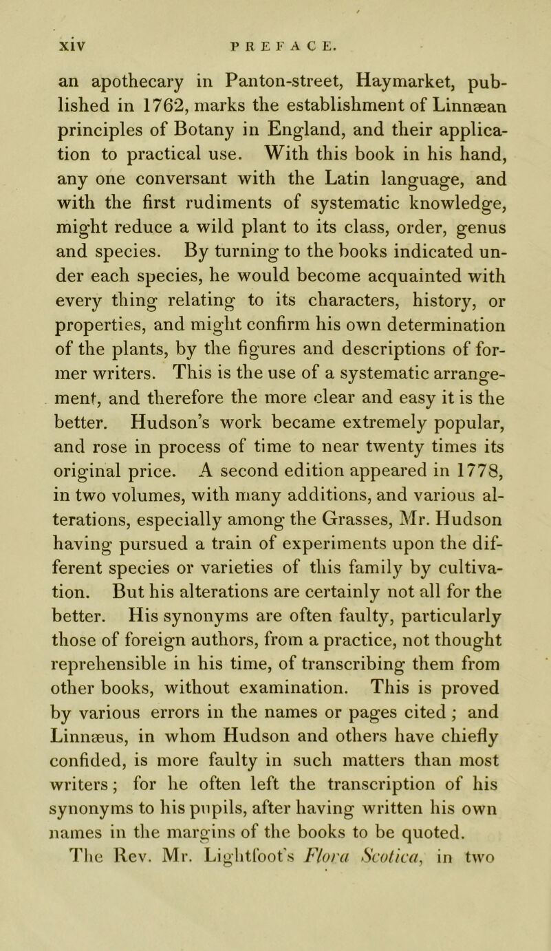 an apothecary in Panton-street, Haymarket, pub- lished in 1762, marks the establishment of Linnaean principles of Botany in England, and their applica- tion to practical use. With this book in his hand, any one conversant with the Latin language, and with the first rudiments of systematic knowledge, might reduce a wild plant to its class, order, genus and species. By turning to the books indicated un- der each species, he would become acquainted with every thing relating to its characters, history, or properties, and might confirm his own determination of the plants, by the figures and descriptions of for- mer writers. This is the use of a systematic arrange- ment, and therefore the more clear and easy it is the better. Hudson’s work became extremely popular, and rose in process of time to near twenty times its original price. A second edition appeared in 1778, in two volumes, with many additions, and various al- terations, especially among the Grasses, Mr. Hudson having pursued a train of experiments upon the dif- ferent species or varieties of this family by cultiva- tion. But his alterations are certainly not all for the better. His synonyms are often faulty, particularly those of foreign authors, from a practice, not thought reprehensible in his time, of transcribing them from other books, without examination. This is proved by various errors in the names or pages cited ; and Linnaeus, in whom Hudson and others have chiefly confided, is more faulty in such matters than most writers; for he often left the transcription of his synonyms to his pupils, after having written his own names in the margins of the books to be quoted. The Rev. Mr. Lightfoot's Flora Scotica, in two