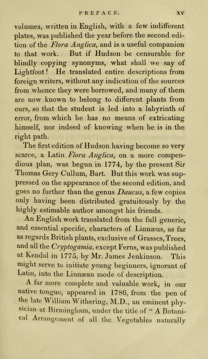 volumes, written in English, with a few indifferent plates, was published the year before the second edi- tion of the Flora Anglica, and is a useful companion to that work. But if Hudson be censurable for blindly copying synonyms, what shall we say of Lightfoot? He translated entire descriptions from foreign writers, without any indication of the sources from whence they were borrowed, and many of them are now known to belong to different plants from ours, so that the student is led into a labyrinth of error, from which he has no means of extricating1 himself, nor indeed of knowing when he is in the right path. The first edition of Hudson having become so very scarce, a Latin Flora Anglica, on a more compen- dious plan, was begun in 1774, by the present Sir Thomas Gery Cullum, Bart. But this work was sup- pressed on the appearance of the second edition, and goes no further than the genus Daucus, a few copies only having been distributed gratuitously by the highly estimable author amongst his friends. An English work translated from the full generic, and essential specific, characters of Linnaeus, as far as regards British plants, exclusive of Grasses, Trees, and all the Cryptogamia, except Ferns, was published at Kendal in 1775, by Mr. James Jenkinson. This might serve to initiate young beginners, ignorant of Latin, into the Linnsean mode of description. A far more complete and valuable work, in our native tongue, appeared in 1786, from the pen of the late William Withering, M.D., an eminent phy- sician at Birmingham, under the title of “ A Botani- cal Arrangement ot all the Vegetables naturally