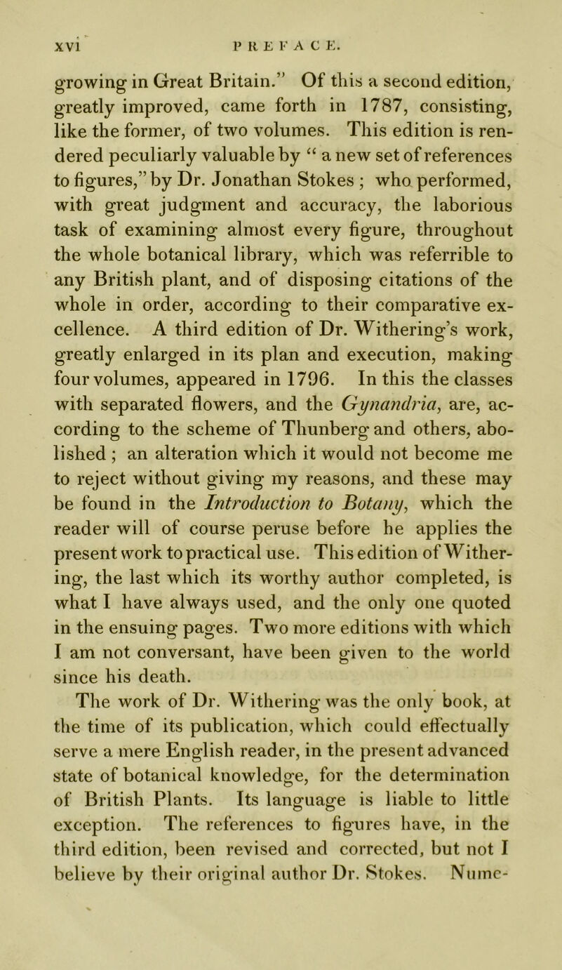 growing in Great Britain.’’ Of this a second edition, greatly improved, came forth in 1787, consisting, like the former, of two volumes. This edition is ren- dered peculiarly valuable by “ a new set of references to figures,” by Dr. Jonathan Stokes ; who performed, with great judgment and accuracy, the laborious task of examining almost every figure, throughout the whole botanical library, which was referrible to any British plant, and of disposing citations of the whole in order, according to their comparative ex- cellence. A third edition of Dr. Withering’s work, greatly enlarged in its plan and execution, making four volumes, appeared in 1796. In this the classes with separated flowers, and the Gynandria, are, ac- cording to the scheme of Thunberg and others, abo- lished ; an alteration which it would not become me to reject without giving my reasons, and these may be found in the Introduction to Botany, which the reader will of course peruse before he applies the present work to practical use. This edition of Wither- ing, the last which its worthy author completed, is what I have always used, and the only one quoted in the ensuing pages. Two more editions with which I am not conversant, have been given to the world since his death. The work of Dr. Withering was the only book, at the time of its publication, which could effectually serve a mere English reader, in the present advanced state of botanical knowledge, for the determination of British Plants. Its language is liable to little exception. The references to figures have, in the third edition, been revised and corrected, but not I believe by their original author Dr. Stokes. Numc*