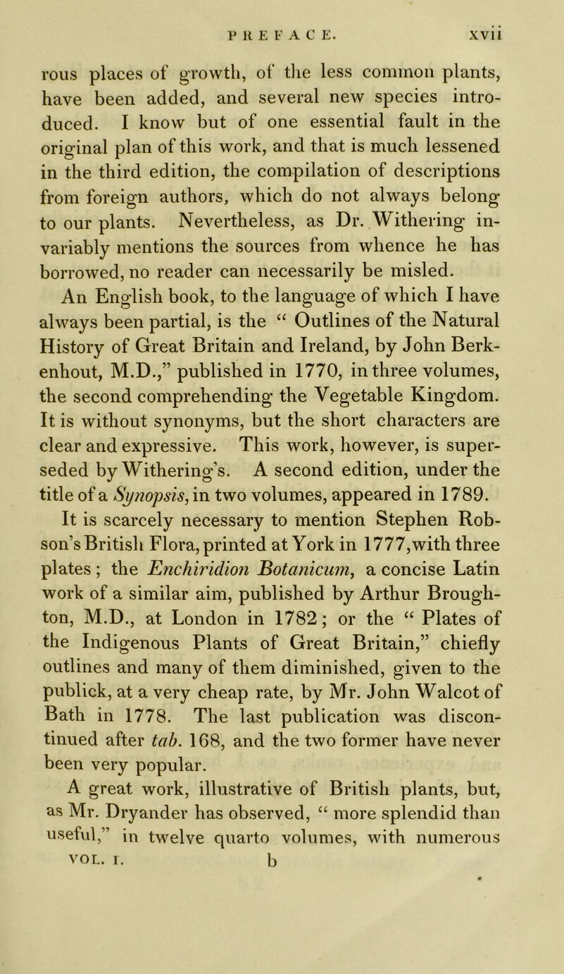rous places of growth, of tlie less common plants, have been added, and several new species intro- duced. I know but of one essential fault in the original plan of this work, and that is much lessened in the third edition, the compilation of descriptions from foreign authors, which do not always belong to our plants. Nevertheless, as Dr. Withering in- variably mentions the sources from whence he has borrowed, no reader can necessarily be misled. An English book, to the language of which I have always been partial, is the “ Outlines of the Natural History of Great Britain and Ireland, by John Berk- enhout, M.D.,” published in 1770, in three volumes, the second comprehending the Vegetable Kingdom. It is without synonyms, but the short characters are clear and expressive. This work, however, is super- seded by Withering’s. A second edition, under the title of a Synopsis, in two volumes, appeared in 1789. It is scarcely necessary to mention Stephen Rob- son’s British Flora, printed at York in 1777,with three plates ; the Enchiridion Botanicum, a concise Latin work of a similar aim, published by Arthur Brough- ton, M.D., at London in 1782; or the “ Plates of the Indigenous Plants of Great Britain,” chiefly outlines and many of them diminished, given to the publick, at a very cheap rate, by Mr. John Walcot of Bath in 1778. The last publication was discon- tinued after tab. 168, and the two former have never been very popular. A great work, illustrative of British plants, but, as Mr. Dryander has observed, “ more splendid than useful,” in twelve quarto volumes, with numerous vol. i. b