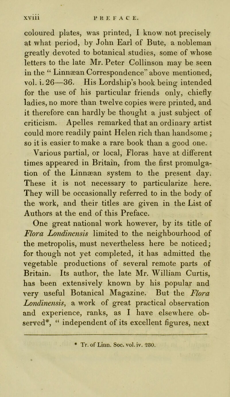 coloured plates, was printed, I know not precisely at what period, by John Earl of Bute, a nobleman greatly devoted to botanical studies, some of whose letters to the late Mr. Peter Collinson may be seen in the “ Linnaean Correspondence” above mentioned, vol. i. 26—36. His Lordship’s book being intended for the use of his particular friends only, chiefly ladies, no more than twelve copies were printed, and it therefore can hardly be thought a just subject of criticism. Apelles remarked that an ordinary artist could more readily paint Helen rich than handsome ; so it is easier to make a rare book than a good one. Various partial, or local, Floras have at different times appeared in Britain, from the first promulga- tion of the Linnsean system to the present day. These it is not necessary to particularize here. They will be occasionally referred to in the body of the work, and their titles are given in the List of Authors at the end of this Preface. One great national work however, by its title of Flora Londinensis limited to the neighbourhood of the metropolis, must nevertheless here be noticed; for though not yet completed, it has admitted the vegetable productions of several remote parts of Britain. Its author, the late Mr. William Curtis, has been extensively known by his popular and very useful Botanical Magazine. But the Flora Londinensis, a work of great practical observation and experience, ranks, as I have elsewhere ob- served*, “ independent of its excellent figures, next * Tr. of Linn. Soc. vol. iv. “280.