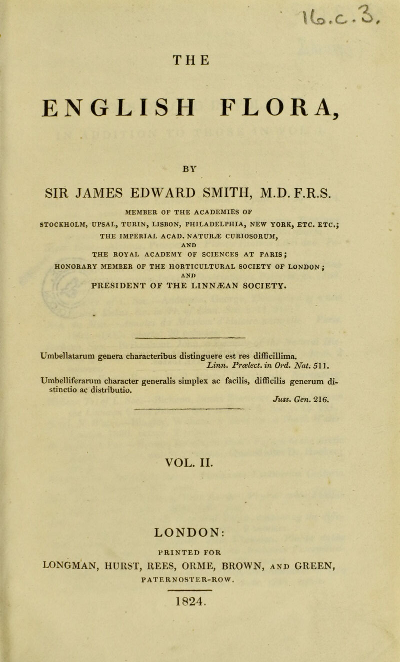 THE \ Co t G a ENGLISH FLORA, BY SIR JAMES EDWARD SMITH, M.D. F.R.S. MEMBER OF THE ACADEMIES OF STOCKHOLM, UPSAL, TURIN, LISBON, PHILADELPHIA, NEW YORK, ETC. ETC.; THE IMPERIAL ACAD. NATURAE CURIOSORUM, AND THE ROYAL ACADEMY OF SCIENCES AT PARIS; HONORARY MEMBER OF THE HORTICULTURAL SOCIETY OF LONDON ; AND PRESIDENT OF THE LINNiEAN SOCIETY. Umbellatarum genera characteribus distinguere est res difficillima. Linn. Preelect, in Ord. Nat. 511. Umbelliferarum character generalis simplex ac facilis, difficilis generum di- stinctio ac distributio. Juss. Gen. 216. VOL. II. LONDON: PRINTED FOR LONGMAN, HURST, REES, ORME, BROWN, and GREEN, PATERNOSTER-ROW. 1824.