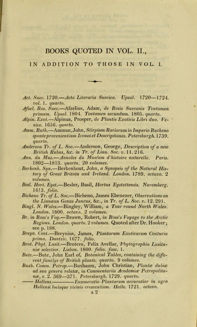 IN ADDITION TO THOSE IN VOL. I. Act. Suec. 1720.—Acta Literaria Suecica. Upsal. 1720—1724. vul. 1. quarto. Afzel. Ros. Suec.—Afzelius, Adam, de Rosis Suecanis Tentamen pj'imum. Upsal. 1804. Tentamen secundum. 1805. quarto. Alpin. Exot.—Alpinus, Prosper, de Plantis Exoticis Libri duo. Ve- nice. 1656. quarto. Amm. Ruth.—Amman, John, Stirpium Rariorum in Imperio Rutheno sponteprovenientium leoneset Descriptiones. Petersburgh. 1739. quarto. Anderson Tr. of L. Soc.—Anderson, George, Description of a new British Rubus, &c. in Tr. of Linn. Soc. v. 11.216. Ann. clu Mus.—Annales du Museum d'histoire naturelle. Paris. 1802—1813. quarto. 20 volumes. Berkenh. Syn.—Berkenhout, John, a Synopsis of the Natural His- tory of Great Britain and Ireland. London. 1789. octavo. 2 volumes. Besl. Hort. East.—Besler, Basil, Hortus Eustettensis. Nuremberg. 16)3. folio. Bicheno Tr. of L. Soc.—Bicheno, James Ebenezer, Observations on the Linncean Genus Juncus, &c., in Tr. of L. Soc. v. 12. 291. Bingl. N. Wales.—Bingley, William, a Tour round North Wales. London. 1800. octavo. 2 volumes. Br. in Ross's Voy.—Brown, Robert, in Ross's Voyage to the Arctic Regions. London, quarto. 2 volumes. Quoted after Dr. Hooker; see p. 188. Breyn. Cent.—Breynius, James, Plantarum Exoticarum Centuria prima. Dantzic. 1 677. folio. Brot. Phyt. Lusit.—Brotero, Felix Avellar, Phytographia Lusita- nice selectior. Lisbon. 1800. folio, fasc. 1. Bute.—Bute, John Earl of, Botanical Tables, containing the diffe- rent familys of British plants, quarto. 9 volumes. Buxb. Comm. Petrop.—Buxbaum, John Christian, Plantce dubice ad sua genera relates, in Commentariis Academics Petropolita- nce,v.2. 369—371. Petersburgh. 1729. quarto. Hallens. Enumeratio Plantarum accuratior in agro Hallensi locisque vicinis crescentium. Halle. 1721. octavo. a 2