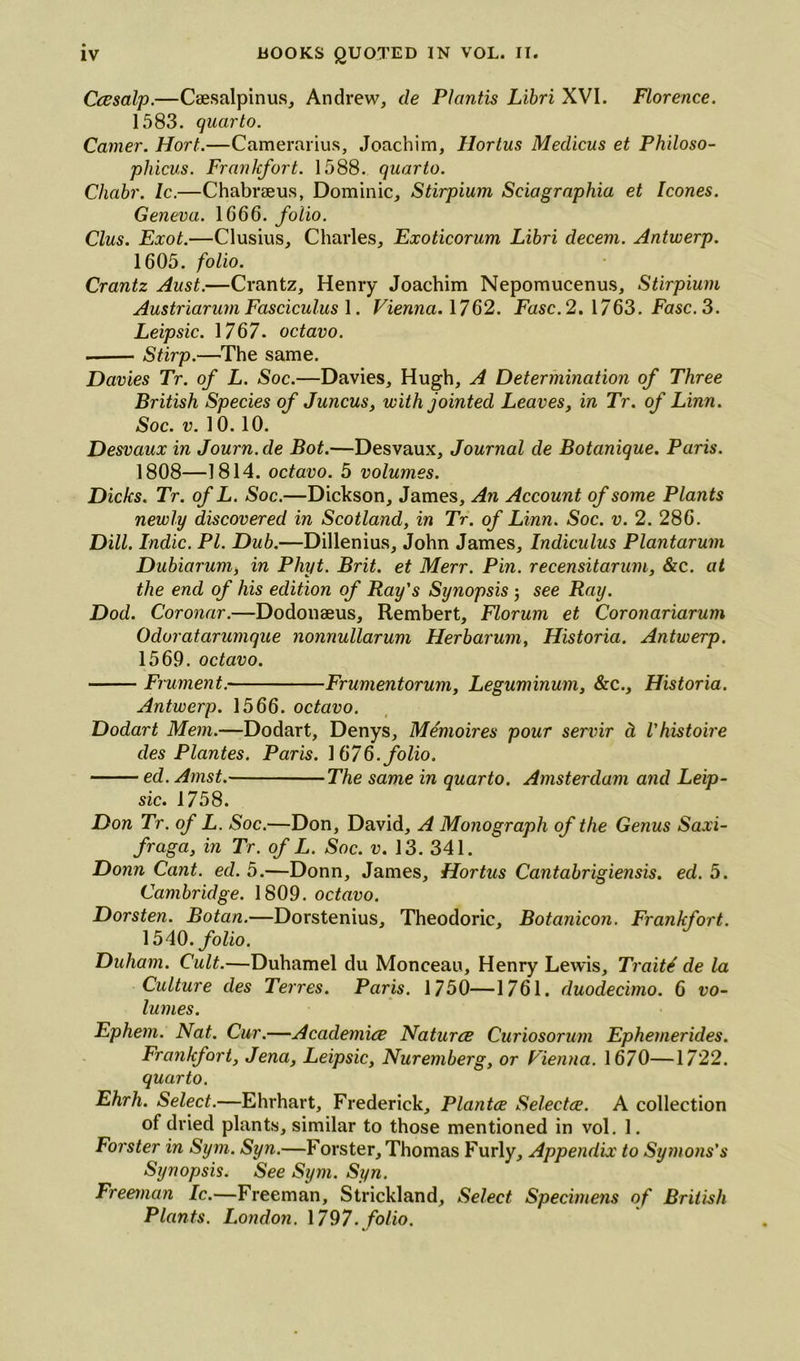 Ccssalp.—Csesalpinus, Andrew, de Plantis Libri XVI. Florence. 1583. quarto. Camer. Hort.—Camerarius, Joachim, Hortus Medicus et Philoso- phicus. Frankfort. 1588. quarto. Chabr. Ic.—Chabrseus, Dominic, Stirpium Sciagraphia et leones. Geneva. 1666. folio. Clus. Exot.—Clusius, Charles, Exoticorum Libri decem. Antwerp. 1605. folio. Crantz Aust.—Crantz, Henry Joachim Nepomucenus, Stirpium AustriarumFasciculus 1. Vienna. 1762. Fasc.2. 1763. Fasc.3. Leipsic. 1767. octavo. . Stirp.—The same. Davies Tr. of L. Soc.—Davies, Hugh, A Determination of Three British Species of Juncus, with jointed Leaves, in Tr. of Linn. Soc. v. 10.10. Desvaux in Journ.de Bot.—Desvaux, Journal de Botanique. Paris. 1808—1814. octavo. 5 volumes. Dicks. Tr. of L. Soc.—Dickson, James, An Account of some Plants newly discovered in Scotland, in Tr. of Linn. Soc. v. 2. 286. Dill. Indie. PI. Dub.—Dillenius, John James, Indiculus Plantarum Dubiarum, in Pliyt. Brit, et Merr. Pin. recensitarum, &c. at the end of his edition of Ray's Synopsis ; see Ray. Dod. Coronar.—Dodonaeus, Rembert, Florum et Coronariarum Odoratarumque nonnullarum Herbarum, Historia. Antwerp. 1569. octavo. Frument. Frumentorum, Leguminum, &c., Historia. Antwerp. 1566. octavo. Dodart Mem.—Dodart, Denys, Memoires pour servir d Vhistoire cles Plantes. Paris. 1676. folio. ed. Amst. The same in quarto. Amsterdam and Leip- sic. 1758. Don Tr. of L. Soc.—Don, David, A Monograph of the Genus Saxi- fraga, in Tr. of L. Soc. v. 13. 341. Donn Cant. ed. 5.—Donn, James, Hortus Cantabrigiensis. ed. 5. Cambridge. 1809. octavo. Dorsten. Botan.—Dorstenius, Theodoric, Botanicon. Frankfort. 1540.folio. Duham. Cult.—Duhamel du Monceau, Henry Lewis, Traits de la Culture cles Terres. Paris. 1750—1761. duodecimo. 6 vo- lumes. Ephem. Nat. Cur.—Academics Natures Curiosorum Ephemerides. Frankfort, Jena, Leipsic, Nuremberg, or Vienna. 1670—1722. quarto. Ehrh. Select.—Ehrhart, Frederick, Plantes Selectee. A collection of dried plants, similar to those mentioned in vol. 1. Forster in Sym. Syn.—Forster, Thomas Furly, Appendix to Symons's Synopsis. See Sym. Syn. Freeman Ic.—Freeman, Strickland, Select Specimens of British Plants. London. 1797. folio.