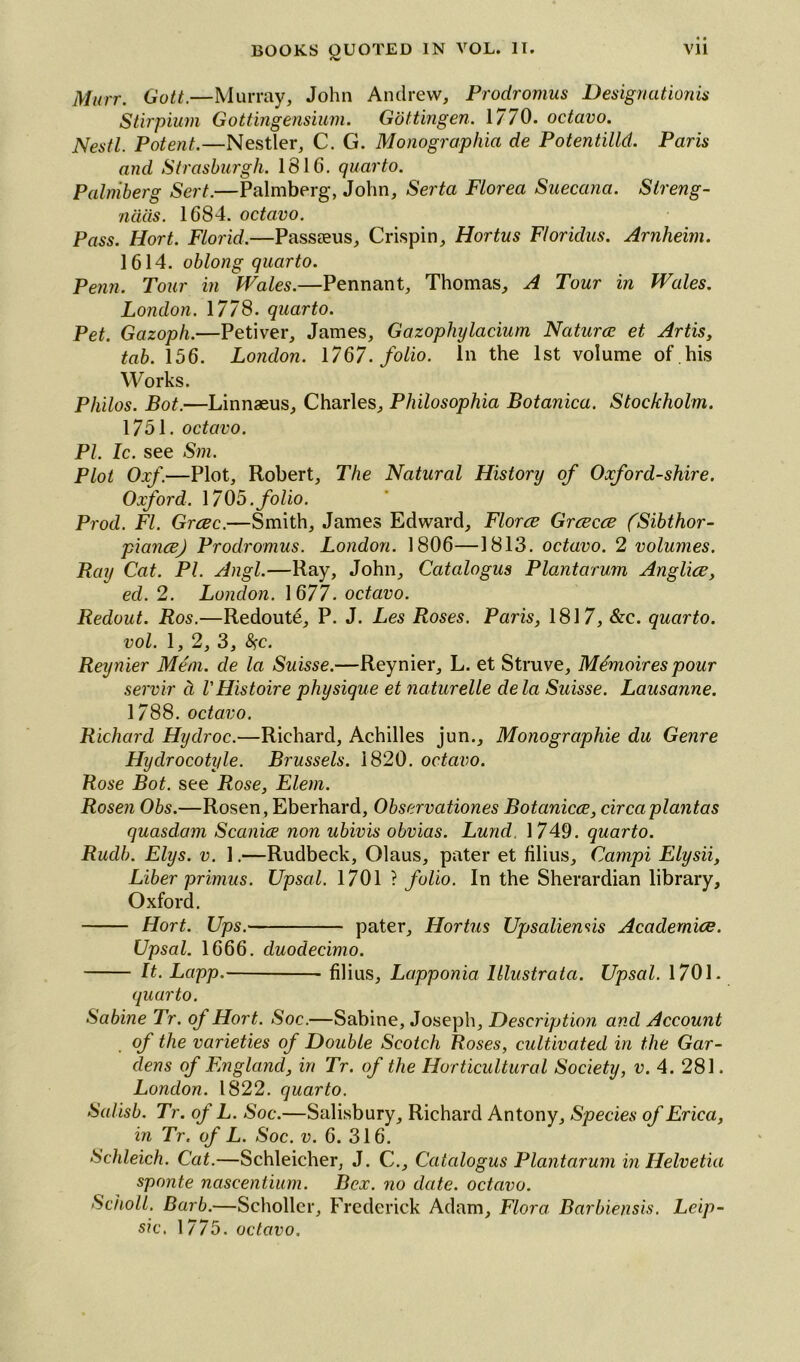 <v Murr. Gott.—Murray, John Andrew, Prodromus Designation is Stirpium Gottingensium. Gottingen. 1770. octavo. Nestl. Potent.—Nestler, C. G. Monographia de Potentilld. Paris and Strasburgh. 1816. quarto. Palniberg Sert.—Palmberg, John, Serta Florea Sueccina. Streng- naas. 1684. octavo. Pass. Hort. Florid.—Passeeus, Crispin, Hortus Floridus. Arnheim. 1614. oblong quarto. Penn. Tour in Wales.—Pennant, Thomas, A Tour in Wales. London. 1778. quarto. Pet. Gazoph.—Petiver, James, Gazophylacium Naturae et Artis, tab. 156. London. 1767. folio. In the 1st volume of .his Works. Philos. Bot.—Linnaeus, Charles, Philosophia Botanica. Stockholm. 1751. octavo. PI. Ic. see Sm. Plot Oxf.—Plot, Robert, The Natural History of Oxfordshire. Oxford. 1705 .folio. Prod. FI. Grrzc.—Smith, James Edward, Florae Graecae (Sibthor- pianaej Prodromus. London. 1806—1813. octavo. 2 volumes. Bay Cat. PI. Angl.—Ray, John, Catalogus Plantarum Angliae, eel. 2. London. 1677. octavo. Redout. Ros.—Redoute, P. J. Les Roses. Paris, 1817, &c. quarto, vol. 1, 2, 3, fyc. Reynier Mem. de la Suisse.—Reynier, L. et Struve, Mdmoires pour servir ci VHistoire physique et naturelle dela Suisse. Lausanne. 1788. octavo. Richard Hyclroc.—Richard, Achilles jun.. Monographic du Genre Hydrocotyle. Brussels. 1820. octavo. Rose Bot. see Rose, Elem. Rosen Obs.—Rosen, Eberhard, Observationes Botcinicae, circaplantas quasclam Scaniae non ubivis obvias. Lund, 1749. quarto. Rudb. Elys. v. 1.—Rudbeck, Olaus, pater et filius, Campi Elysii, Liber primus. Upsal. 1701 ? folio. In the Sherardian library, Oxford. Hort. Ups. pater, Hortus Upsaliensis Academice. Upsal. 1666. duodecimo. It. Lapp. filius, Lapponia lllustrata. Upsal. 1701. quarto. Sabine Tr. of Hort. Soc.—Sabine, Joseph, Description and Account of the varieties of Double Scotch Roses, cultivated in the Gar- dens of England, in Tr. of the Horticultural Society, v. 4. 281. London. 1822. quarto. Salisb. Tr. of L. Soc.—Salisbury, Richard Antony, Species of Erica, in Tr. of L. Soc. v. 6. 316. Schleich. Cat.—Schleicher, J. C., Catalogus Plantarum in Helvetia sponte nascentium. Bex. no date, octavo. Scholl. Barb.—Schollcr, Frederick Adam, Flora Barbiensis. Leip- sic, 1775. octavo.