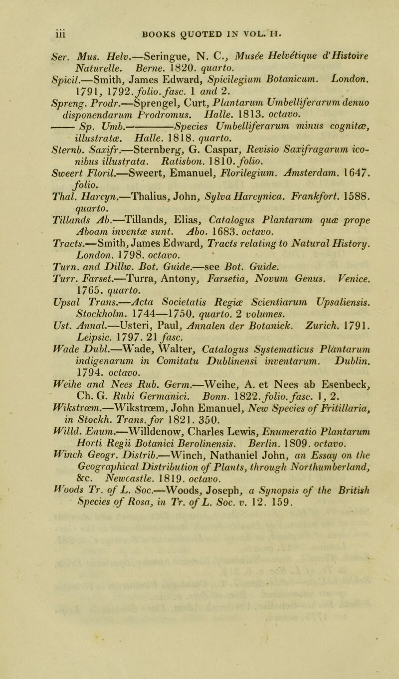 Ser. Mus. Helv.—Seringue, N. C., Musde Helv^tique d'Histoire Naturelle. Berne. 1820. quarto. Spicil.—Smith, James Edward, Spicilegium Botanicum. London. 1791, 1792. folio, fasc. 1 and 2. Spreng. Prodr.—Sprengel, Curt, Plantarum Umbelliferarum denuo disponendarum Frodromus. Halle. 1813. octavo. Sp. Umb. Species Umbelliferarum minus cognitcc, illustrate. Halle. 1818. quarto. Sternb. Saxifr.—Sternberg, G. Caspar, Revisio Saxifragarum ico- nibus illustrata. Ratisbon. 1810. folio. Sweert Floril.—Sweert, Emanuel, Florilegium. Amsterdam. 1647. folio. Thai. Harcyn.—Thalius, John, Sylva Harcynica. Frankfort. 1588. quarto. Tillands Ab.—Tillands, Elias, Catalogus Plantarum qucc prope Aboam inventce sunt. Abo. 1683. octavo. Tracts.—Smith, James Edward, Tracts relating to Natural History. London. 1798. octavo. Turn, and Dillw. Bot. Guide.—see Bot. Guide. Turr. Farset.—Turra, Antony, Farsetia, Novum Genus. Venice. 1765. quarto. Upsal Trans.—Acta Societatis Regie Scientiarum Upsaliensis. Stockholm. 1744—1750. quarto. 2 volumes. Ust. Annal.—Usteri, Paul, Annalen der Botanick. Zurich. 1791. Leipsic. \797.2\fasc. Wade Dubl.—Wade, Walter, Catalogus Sysiematicus Plantarum indigenarum in Comitatu Dublinensi inventarum. Dublin. 1794. octavo. Weihe and Nees Rub. Germ.—Weihe, A. et Nees ab Esenbeck, Ch. G. Rubi Germanici. Bonn. 1822. folio, fasc. 1,2. Wikstrem.—Wikstroem, John Emanuel, New Species of Fritillaria, in Stockh. Trans, for 1821. 350. Willd. Enum.—Willdenow, Charles Lewis, Enumeratio Plantarum Horti Regii Botanici Berolinensis. Berlin. 1809. octavo. Winch Geogr. Distrib.—Winch, Nathaniel John, an Essay on the Geographical Distribution of Plants, through Northumberland, &c. Newcastle. 1819. octavo. Woods Tr. of L. Soc.—Woods, Joseph, a Synopsis of the British Species of Rosa, in Tr. of L. Soc. v. 12. 159.