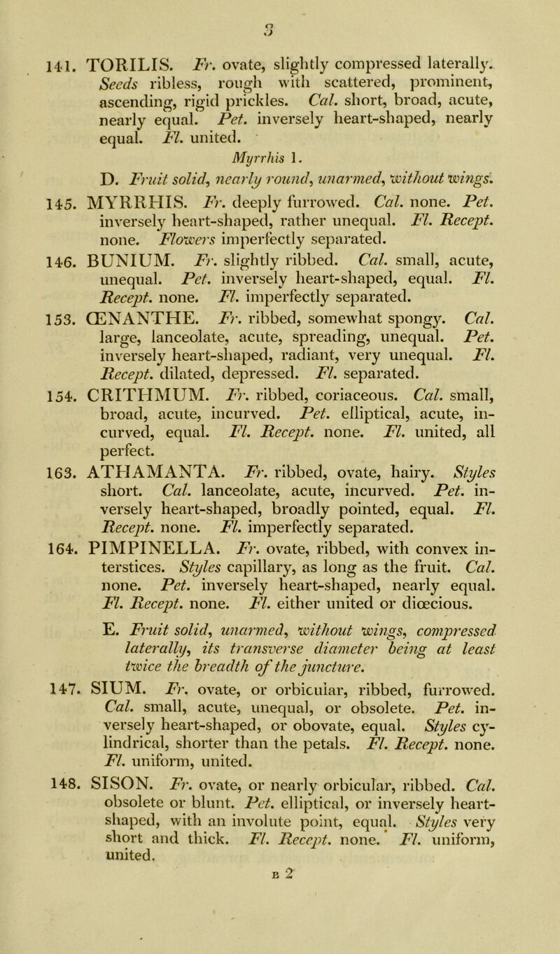 t J 141. TORILIS. Fr. ovate, slightly compressed laterally. Seeds ribless, rough with scattered, prominent, ascending, rigid prickles. Cal. short, broad, acute, nearly equal. Pet. inversely heart-shaped, nearly equal. FI. united. Myrrhis 1. D. Fr 'uit solid, nearly round, unarmed, without wings. 145. MYRRHIS. Fr. deeply furrowed. Cal. none. Pet. inversely heart-shaped, rather unequal. FI. Recept. none. Flowers imperfectly separated. 146. BUNIUM. Fr. slightly ribbed. Cal. small, acute, unequal. Pet. inversely heart-shaped, equal. FI. Recept. none. FI. imperfectly separated. 153. CENANTHE. Fr. ribbed, somewhat spongy. Cal. large, lanceolate, acute, spreading, unequal. Pet. inversely heart-shaped, radiant, very unequal. FI. Recept. dilated, depressed. FI. separated. 154. CRITHMUM. Fr. ribbed, coriaceous. Cal. small, broad, acute, incurved. Pet. elliptical, acute, in- curved, equal. FI. Recept. none. FI. united, all perfect. 163. ATHAMANTA. Fr. ribbed, ovate, hairy. Styles short. Cal. lanceolate, acute, incurved. Pet. in- versely heart-shaped, broadly pointed, equal. FI. Recept. none. FI. imperfectly separated. 164. PIMPINELLA. Fr. ovate, ribbed, with convex in- terstices. Styles capillary, as long as the fruit. Cal. none. Pet. inversely heart-shaped, nearly equal. FI. Recept. none. FI. either united or dioecious. E. Fruit solid, unarmed, without wings, compressed laterally, its transverse diameter being at least twice the breadth of the juncture. 147. SIUM. Fr. ovate, or orbicular, ribbed, furrowed. Cal. small, acute, unequal, or obsolete. Pet. in- versely heart-shaped, or obovate, equal. Styles cy- lindrical, shorter than the petals. FI. Recept. none. FI. uniform, united. 148. SISON. Fr. ovate, or nearly orbicular, ribbed. Ccd. obsolete or blunt. Pet. elliptical, or inversely heart- shaped, with an involute point, equal. Styles very short and thick. FI. Recept. none. FI. uniform, united, b 2