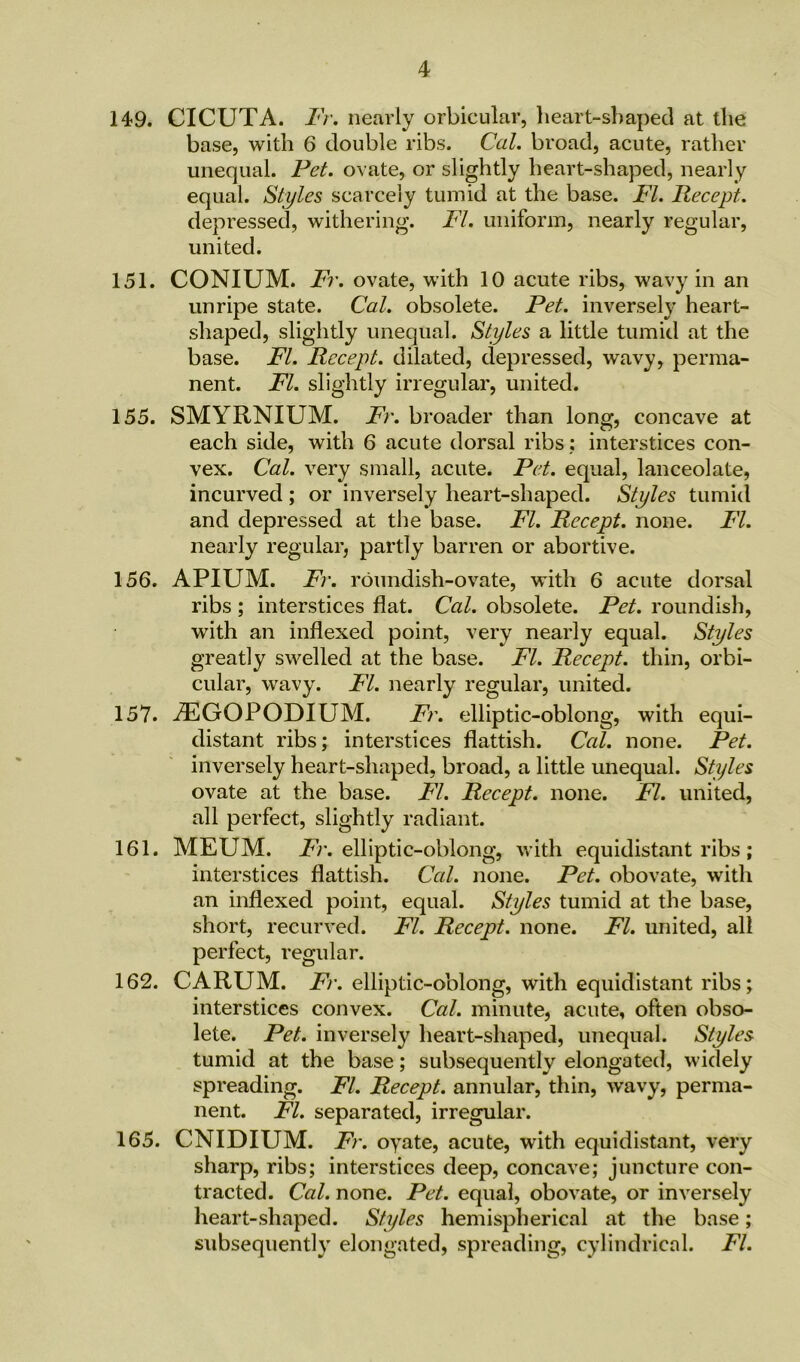 149. CICUTA. Fr. nearly orbicular, heart-shaped at the base, with 6 double ribs. Cal. broad, acute, rather unequal. Pet. ovate, or slightly heart-shaped, nearly equal. Styles scarcely tumid at the base. FI. Recept. depressed, withering. FI. uniform, nearly regular, united. 151. CONIUM. Ft. ovate, with 10 acute ribs, wavy in an unripe state. Cal. obsolete. Pet. inversely heart- shaped, slightly unequal. Styles a little tumid at the base. FI. Recept. dilated, depressed, wavy, perma- nent. FI. slightly irregular, united. 155. SMYRNIUM. Fr. broader than long, concave at each side, with 6 acute dorsal ribs; interstices con- vex. Cal. very small, acute. Pet. equal, lanceolate, incurved ; or inversely heart-shaped. Styles tumid and depressed at the base. FI. Recept. none. FI. nearly regular, partly barren or abortive. 156. APIUM. Fr. roundish-ovate, with 6 acute dorsal ribs ; interstices flat. Cal. obsolete. Pet. roundish, with an indexed point, very nearly equal. Styles greatly swelled at the base. FI. Recept. thin, orbi- cular, wavy. FI. nearly regular, united. 157. iEGOPODIUM. Fr. elliptic-oblong, with equi- distant ribs; interstices flattish. Cal. none. Pet. inversely heart-shaped, broad, a little unequal. Styles ovate at the base. FI. Recept. none. FI. united, all perfect, slightly radiant. 161. MEUM. JFV. elliptic-oblong, with equidistant ribs; interstices flattish. Cal. none. Pet. obovate, with an indexed point, equal. Styles tumid at the base, short, recurved. FI. Recept. none. FI. united, all perfect, regular. 162. CARUM. Fr. elliptic-oblong, with equidistant ribs; interstices convex. Cal. minute, acute, often obso- lete. Pet. inversely heart-shaped, unequal. Styles tumid at the base; subsequently elongated, widely spreading. FI. Recept. annular, thin, wavy, perma- nent. FI. separated, irregular. 165. CNIDIUM. Fr. oyate, acute, with equidistant, very sharp, ribs; interstices deep, concave; juncture con- tracted. Cal. none. Pet. equal, obovate, or inversely heart-shaped. Styles hemispherical at the base; subsequently elongated, spreading, cylindrical. FI.