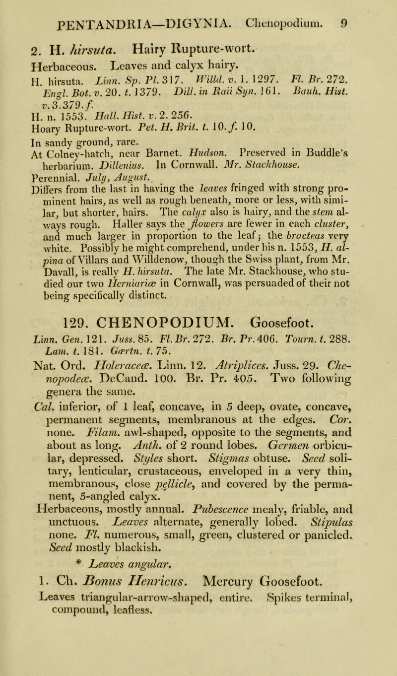 2. H. hirsuta. Hairy Rupture-wort. Herbaceous. Leaves and calyx hairy. H. hirsuta. Linn. Sp. PI. 317. JVilUL v. 1. 1297. Fl.Br.272. Engl. Bot. v. 20. t. 1379. Dill, in Raii Syn. 161. Bauh. Hist, v. 3.379./. H. n. 1553. Hall. Hist. v. 2. 256. Hoary Rupture-wort. Pet. H. Brit. t. 10. f. 10. In sandy ground, rare. At Colney-hatch, near Barnet. Hudson. Preserved in Buddie’s herbarium. Dillenius. In Cornwall. Mr. Stackhouse. Perennial. July, August. Differs from the last in having the leaves fringed with strong pro- minent hairs, as well as rough beneath, more or less, with simi- lar, but shorter, hairs. The calyx also is hairy, and the stem al- ways rough. Haller says the Jlowers are fewer in each cluster, and much larger in proportion to the leaf • the bructeas very white. Possibly he might comprehend, under his n. 1553, IF. al- pina of Villars and Willdenow, though the Swiss plant, from Mr. Davall, is really H. hirsuta. The late Mr. Stackhouse, who stu- died our two Hcrniaricc in Cornwall, was persuaded of their not being specifically distinct. 129. CHENOPODIUM. Goosefoot. Linn. Gen. 121. Juss. 85. Fl.Br.272. Br.Pr.4Q6. Tourn.t. 288. Lam. t. 181. Grprtn. t. 75. Nat. Ord. Holeracece. Linn. 12. Atriplices. Juss. 29. Che- nopodece. DeCand. 100. Br. Pr. 405. Two following genera the same. Cal. inferior, of 1 leaf, concave, in 5 deep, ovate, concave, permanent segments, membranous at the edges. Cor. none. Filam. awl-shaped, opposite to the segments, and about as long. Antli. of 2 round lobes. Germen orbicu- lar, depressed. Styles short. Stigmas obtuse. Seed soli- tary, lenticular, crustaceous, enveloped in a very thin, membranous, close pellicle, and covered by the perma- nent, 5-angled calyx. Herbaceous, mostly annual. Pubescence mealy, friable, and unctuous. Leaves alternate, generally lobed. Stipulas none. FI. numerous, small, green, clustered or panicled. Seed mostly blackish. i * Leaves angidar. 1. Ch. Bonus Henricus. Mercury Goosefoot. Leaves triangular-arrow-shaped, entire. Spikes terminal, compound, leafless.
