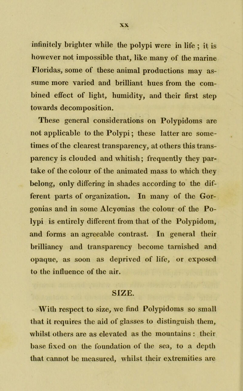 infinitely brighter while the polypi were in life ; it is however not impossible that, like many of the marine Floridas, some of these animal productions may as- sume more varied and brilliant hues from the com- bined effect of light, humidity, and their first step towards decomposition. These general considerations on Polypidoms are not applicable to the Polypi; these latter are some- times of the clearest transparency, at others this trans- parency is clouded and whitish; frequently they par- take of the colour of the animated mass to which they belong, only differing in shades according to the dif- ferent parts of organization. In many of the Gor- gonias and in some Alcyonias the colour of the Po- lypi is entirely different from that of the Polypidom, and forms an agreeable contrast. In general their brilliancy and transparency become tarnished and opaque, as soon as deprived of life, or exposed to the influence of the air. SIZE. With respect to size, we find Polypidoms so small that it requires the aid of glasses to distinguish them, whilst others are as elevated as the mountains : their ba se fixed on the I’oundation of the sea, to a depth that cannot be measured, whilst their extremities are