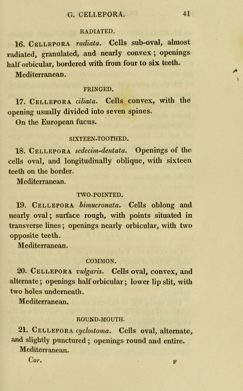 RADIATED. 16. Cellepora radiata. Cells sub-oval, almost radiated, granulated, and nearly convex; openings half orbicular, bordered with from four to six teeth. Mediterranean. FRINGED. 17. Cellepora ciliata. Cells convex, with the opening usually divided into seven spines. On the European fucus. SIXTEEN-TOOTHED. 18. Cellepora sedecim-dentata. Openings of the cells oval, and longitudinally oblique, with sixteen teeth on the border. Mediterranean. TWO-POINTED. 19. Cellepora bimucronata. Cells oblong and nearly oval; surface rough, with points situated in transverse lines; openings nearly orbicular, with two opposite teeth, Mediterranean. COMMON. 20. Cellepora vulgaris. Cells oval, convex, and alternate; openings half orbicular; lower lip slit, with two holes underneath. Mediterranean. RODND.MOUTH. 21. Cellepora cyclostoma. Cells oval, alternate, and slightly punctured ; openings round and entire. Mediterranean. Cor, p