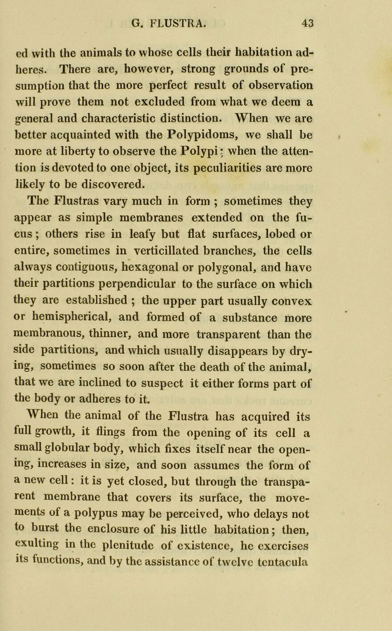 cd with the animals to whose cells their habitation ad- heres. There are, however, strong grounds of pre- sumption that the more perfect result of observation will prove them not excluded from what we deem a general and characteristic distinction. When we are better acquainted with the Polypidoms, we shall be more at liberty to observe the Polypi: when the atten- tion is devoted to one object, its peculiarities are more likely to be discovered. The Flustras vary much in form ; sometimes they appear as simple membranes extended on the fu- cus; others rise in leafy but flat surfaces, lobed or entire, sometimes in verticillated branches, the cells always contiguous, hexagonal or polygonal, and have their partitions perpendicular to the surface on which they are established ; the upper part usually convex or hemispherical, and formed of a substance more membranous, thinner, and more transparent than the side partitions, and which usually disappears by dry- ing, sometimes so soon after the death of the animal, that we are inclined to suspect it either forms part of the body or adheres to it. When the animal of the Flustra has acquired its full growth, it flings from the opening of its cell a small globular body, which fixes itself near the open- ing, increases in size, and soon assumes the form of a new cell: it is yet closed, but through the transpa- rent membrane that covers its surface, the move- ments of a polypus may be perceived, who delays not to burst the enclosure of his little habitation; then, exulting in the plenitude of existence, he exercises its functions, and by the assistance of twelve tcntacula