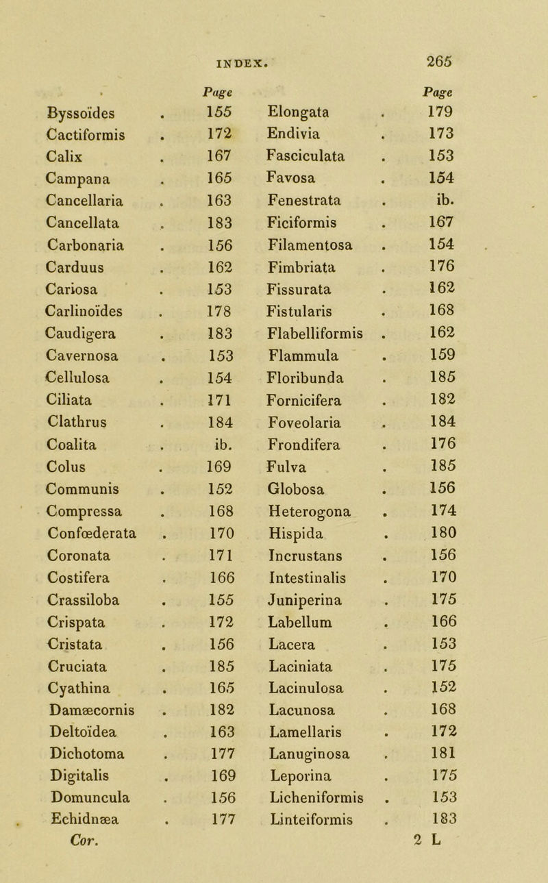 • Page Byssoi’des 155 Cactiforrais 172 Calix 167 Campana 165 Cancellaria 163 Cancellata 183 Carbonaria 156 Carduus 162 Cariosa 153 Carlinoi'des 178 Caiidigera 183 Cavernosa 153 Cellulosa 154 Ciliata 171 Clathrus 184 Coalita ib. Coins 169 Communis 152 Compressa 168 Confoederata 170 Coronata 171 Costifera 166 Crassiloba 155 Crispata 172 Cristata 156 Cruciata 185 Cyathina 165 Damaecornis 182 Delto'idea 163 Dichotoma 177 Digitalis 169 Domuncula 156 Echidnsea 177 Cor. Page Elongata 179 Endivia 173 Fasciculata 153 Favosa 154 Fenestrata ib. Ficiformis 167 Filamentosa 154 Fimbriata 176 Fissurata 162 Fistularis 168 Flabelliformis . 162 Flammula 159 Floribunda 185 Fornicifera 182 Foveolaria 184 Frondifera 176 Fulva 185 Globosa 156 Heterogona 174 Hispida 180 Incrustans 156 Intestinalis 170 Juniperina 175 Labellum 166 Lacera 153 Laciniata 175 Lacinulosa 152 Lacunosa 168 Lamellaris 172 Lanuginosa 181 Leporina 175 Licheniformis 153 Linteiformis 183 2 L