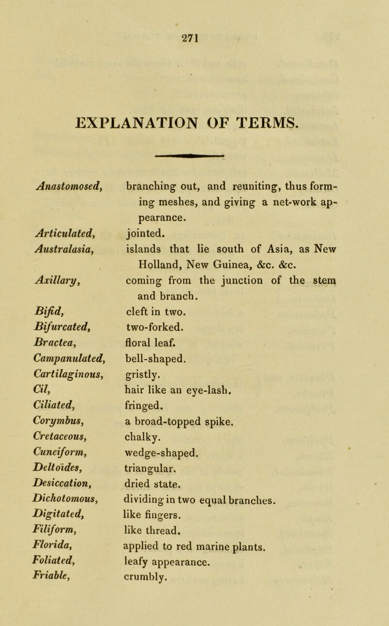 EXPLANATION OF TERMS. Anastomosed^ branching out, and reuniting, ing meshes, and giving a ne pearance. Articulated, jointed. Australasia, islands that lie south of Asi Holland, New Guinea, &c. <S Axillary, coming from the junction of and branch. Bijid, cleft in two. Bifurcated, two-forked. Bractea, floral leaf. Campanulated, bell-shaped. Cartilaginous, gristly. Cil, hair like an eye-lash. Ciliated, fringed. Corymbus, a broad-topped spike. Cretaceous, chalky. Cuneiform, wedge-shaped. Deltoides, triangular. Desiccation, dried state. Dichotomous, dividing in two equal branches. Digitated, like fingers. Filiform, like thread. Florida, applied to red marine plants. Foliated, leafy appearance. Friable, crumbly.