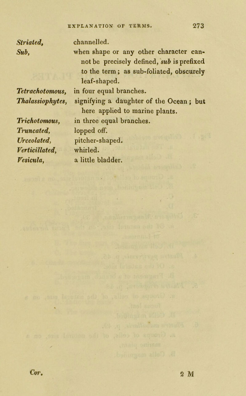 Striated, Sub, Tetrachotomous, Thalassiophytes, Trichotomous, Truncated, Urceolated, Verticillated, Vesicula, channelled. when shape or any other character can- not be precisely defined, sub is prefixed to the term; as sub-foliated, obscurely leaf-shaped, in four equal branches, signifying a daughter of the Ocean ; but here applied to marine plants, in three equal branches, lopped off. pitcher-shaped, whirled, a little bladder. Cor, 2 M
