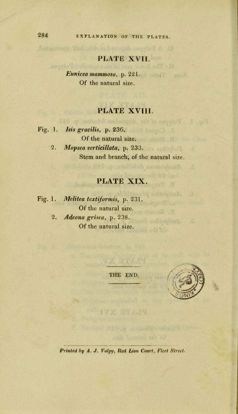 EXPLANATION OF THE PLATES. PLATE XVII. Eunicea mammosa, p. 221. Of the natural size. PLATE XVIII. Fig. 1. Isis gracilis, p. 236. Of the natural size. 2. Mopsea verticillata, p. 233. Stem and branch, of the natural size. PLATE XIX. Fig. 1. Melitea textiformis, p. 231. Of the natural size. 2. Adeona grisea, p. 238. Of the natural size. Printed by A, J. Valpy, Red Lion Court, Fleet Street.