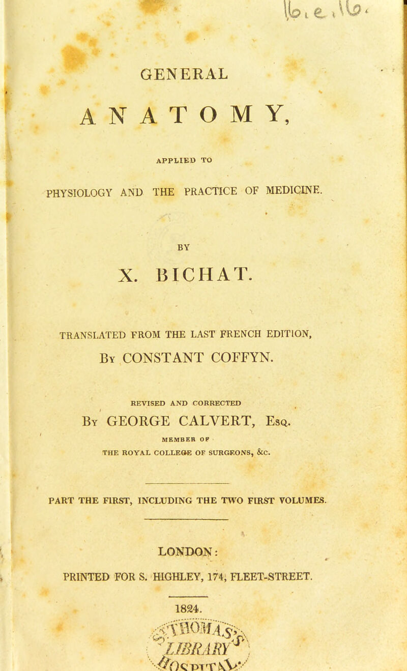 GENERAL ANATOMY, APPLIED TO PHYSIOLOGY AND THE PRACTICE OF MEDICINE. BY X. BICHAT. TRANSLATED FROM THE LAST FRENCH EDITION, By CONSTANT COFFYN. REVISED AND CORRECTED By GEORGE CALVERT, Esq. MEMBER O P THE ROYAL COLLEGE OF SURGEONS, &C. PART THE FIRST, INCLUDING THE TWO FIRST VOLUMES. LONDON: PRINTED FOR S. HIGHLEY, 174, FLEET-STREET. 1824. to- °,fV . ' LIBRARYJ