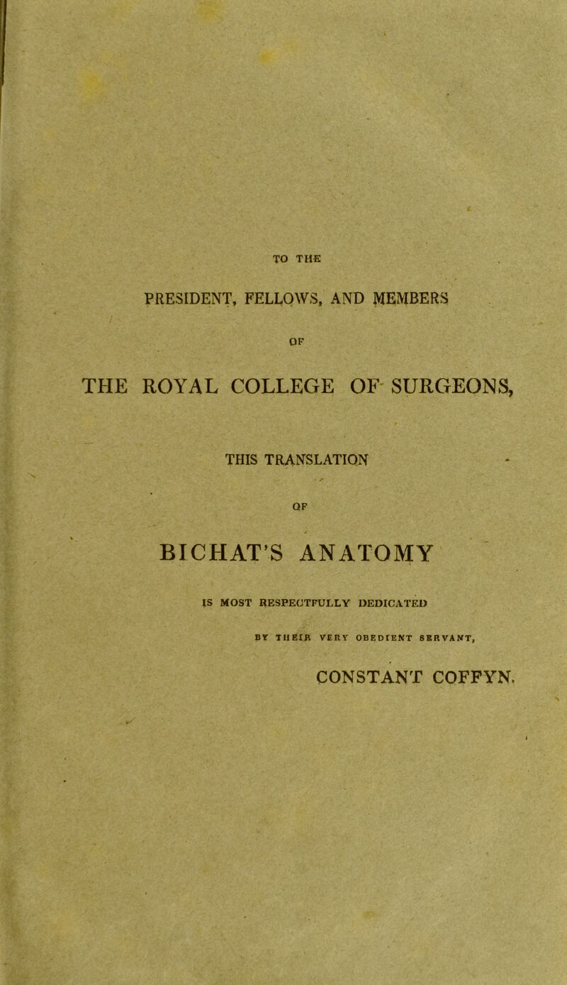 TO THE PRESIDENT, FELLOWS, AND MEMBERS THE ROYAL COLLEGE OF SURGEONS, THIS TRANSLATION - s OF BICHAT’S ANATOMY IS MOST RESPECTFULLY DEDICATED BY THEIR VERY OBEDIENT SERVANT, CONSTANT COFFYN.