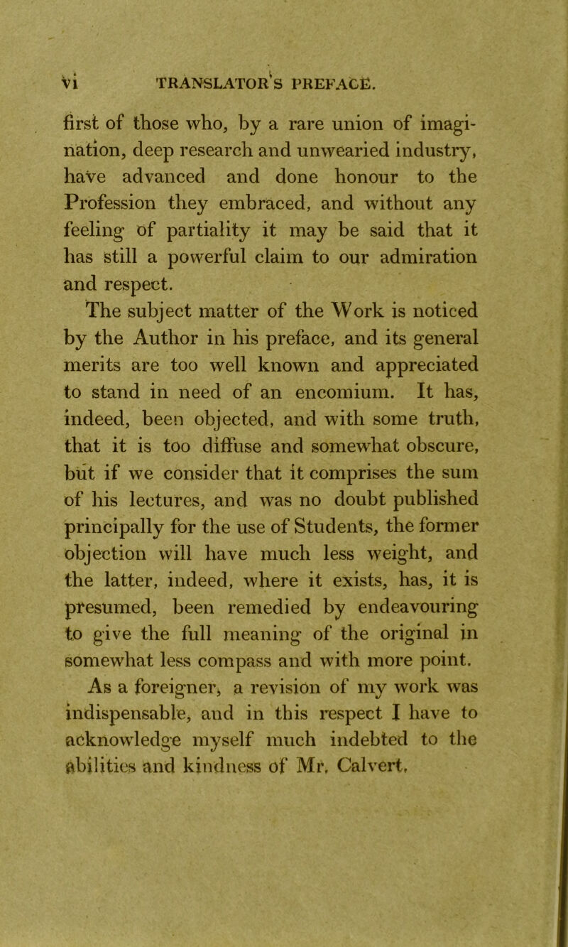 first of those who, by a rare union of imagi- nation, deep research and unwearied industry, have advanced and done honour to the Profession they embraced, and without any feeling of partiality it may be said that it has still a powerful claim to our admiration and respect. The subject matter of the Work is noticed by the Author in his preface, and its general merits are too well known and appreciated to stand in need of an encomium. It has, indeed, been objected, and with some truth, that it is too diffuse and somewhat obscure, but if we consider that it comprises the sum of his lectures, and was no doubt published principally for the use of Students, the former objection will have much less weight, and the latter, indeed, where it exists, has, it is presumed, been remedied by endeavouring to give the full meaning of the original in somewhat less compass and with more point. As a foreigner, a revision of my work was indispensable, and in this respect I have to acknowledge myself much indebted to the abilities and kindness of Mr, Calvert,