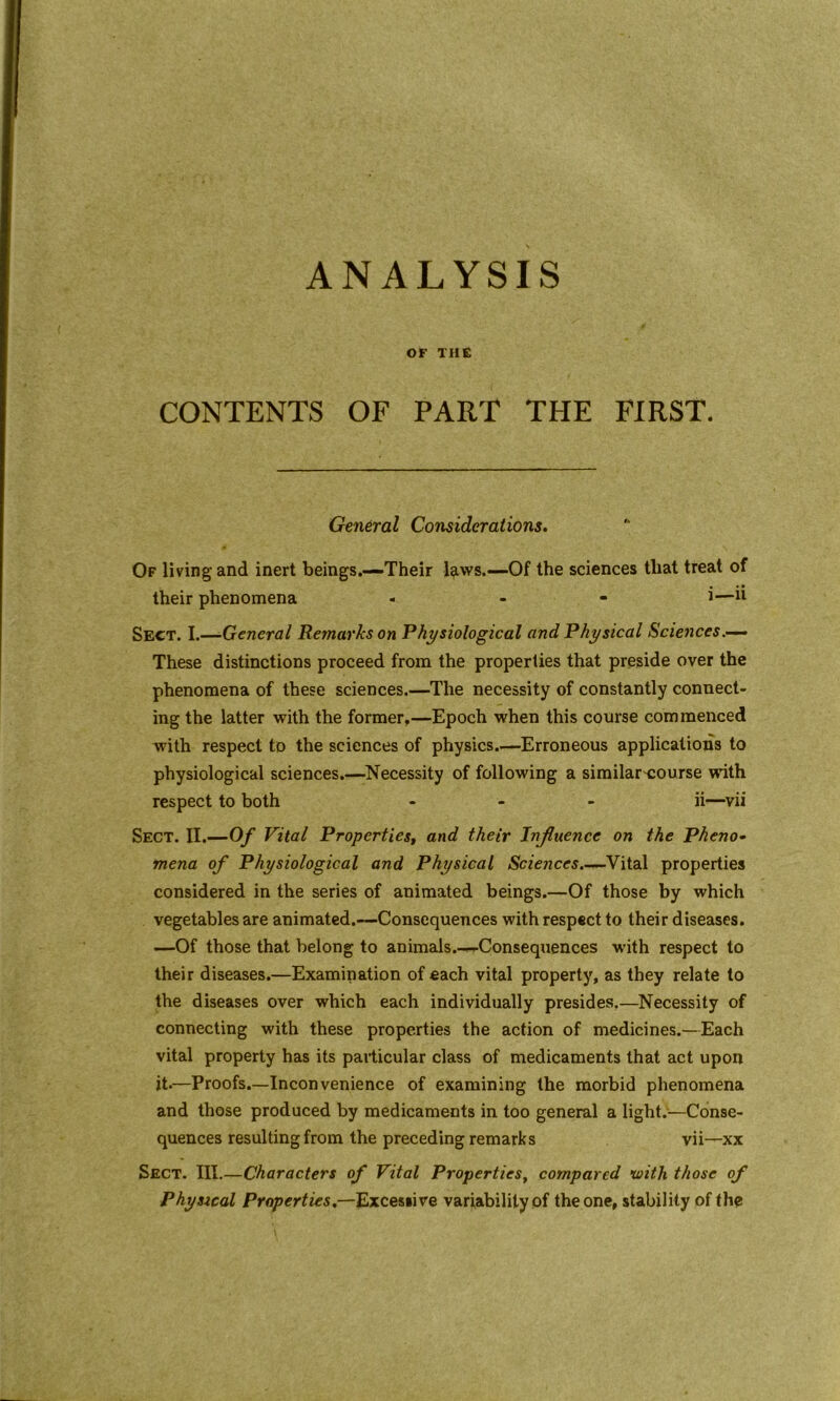 ANALYSIS OF THE CONTENTS OF PART THE FIRST. General Considerations. Of living and inert beings.—Their l^iws.—Of the sciences tliat treat of their phenomena - - i— Sect. I.—■General Remarks on Physiological and Physical Sciences These distinctions proceed from the properties that preside over the phenomena of these sciences.—The necessity of constantly connect- ing the latter with the former,—Epoch when this course commenced with respect to the sciences of physics.—Erroneous applications to physiological sciences.—Necessity of following a similarcourse wnth respect to both ... ii—vii Sect. II.—Of Vital Properties, and their Influence on the Pheno- mena of Physiological and Physical Sciences.—Vital properties considered in the series of animated beings.—Of those by which vegetables are animated.—Consequences with respect to their diseases. —Of those that belong to animals.—Consequences with respect to their diseases.—Examination of each vital property, as they relate to the diseases over which each individually presides.—Necessity of connecting with these properties the action of medicines.—Each vital property has its particular class of medicaments that act upon it.—Proofs.—Inconvenience of examining the morbid phenomena and those produced by medicaments in too general a light.—Conse- quences resulting from the preceding remarks vii—xx Sect. III.—Characters of Vital Properties, compared with those of Physical Properties.—Excessive variability of the one, stability of the