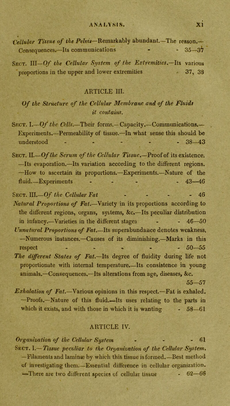 'Cellular Tissue of the Pelvis—Remarkably abundant.—The reason.— Consequences.—Its communications - - 35—37 Sect. Ill—Of the Cellular Syste?n of the Extremities.—Its various proportions in the upper and lower extremities 37, 38 ARTICLE III. Of the Structure of the Cellular Membrane and of the Fluids it contains. Sect. I.—Of the Cells.—Their forms.— Capacity.—Communications.— . Experiments.—Permeability of tissue.—In what sense this should be understood ----- 38—43 Sect. II.—Oflhe Serum of the Cellular Tissue.—Proof of its existence. —Its evaporation.—Its variation according to the different regions. —How to ascertain its proportions.—Experiments.—Nature of the fluid—Experiments - - 43—46 Sect. III.—Of the Cellular Fat - - - - 46 Natural Proportions of Fat.—Variety in its proportions according to the different regions, organs, systems, &c.—Its peculiar distribution in infancy.—Varieties in the different stages - - 46—50 Unnatural Proportions of Fat.—Its superabundance denotes weakness, —Numerous instances.—Causes of its diminishing.—Marks in this respect - - - 50—55 The different States of Fat.—Its degree of fluidity during life not proportionate with internal temperature.—Its consistence in young animals.—Consequences.—Its alterations from age, diseases, &c. 55—57 Exhalation of Fat.—Various opinions in this respect.—Fat is exhaled. —Proofs.—Nature of this fluid.-—Its uses relating to the parts in which it exists, and with those in which it is wanting - 58—61 ARTICLE IV. Organization of the Cellular System - - - 61 Sect. I.— Tissue peculiar to the Organization of the Cellular System. —Filaments and laminae by which this tissue is formed.—Best method of investigating them.—Essential difference in cellular organization. —There are two different species of cellular tissue - 62—66