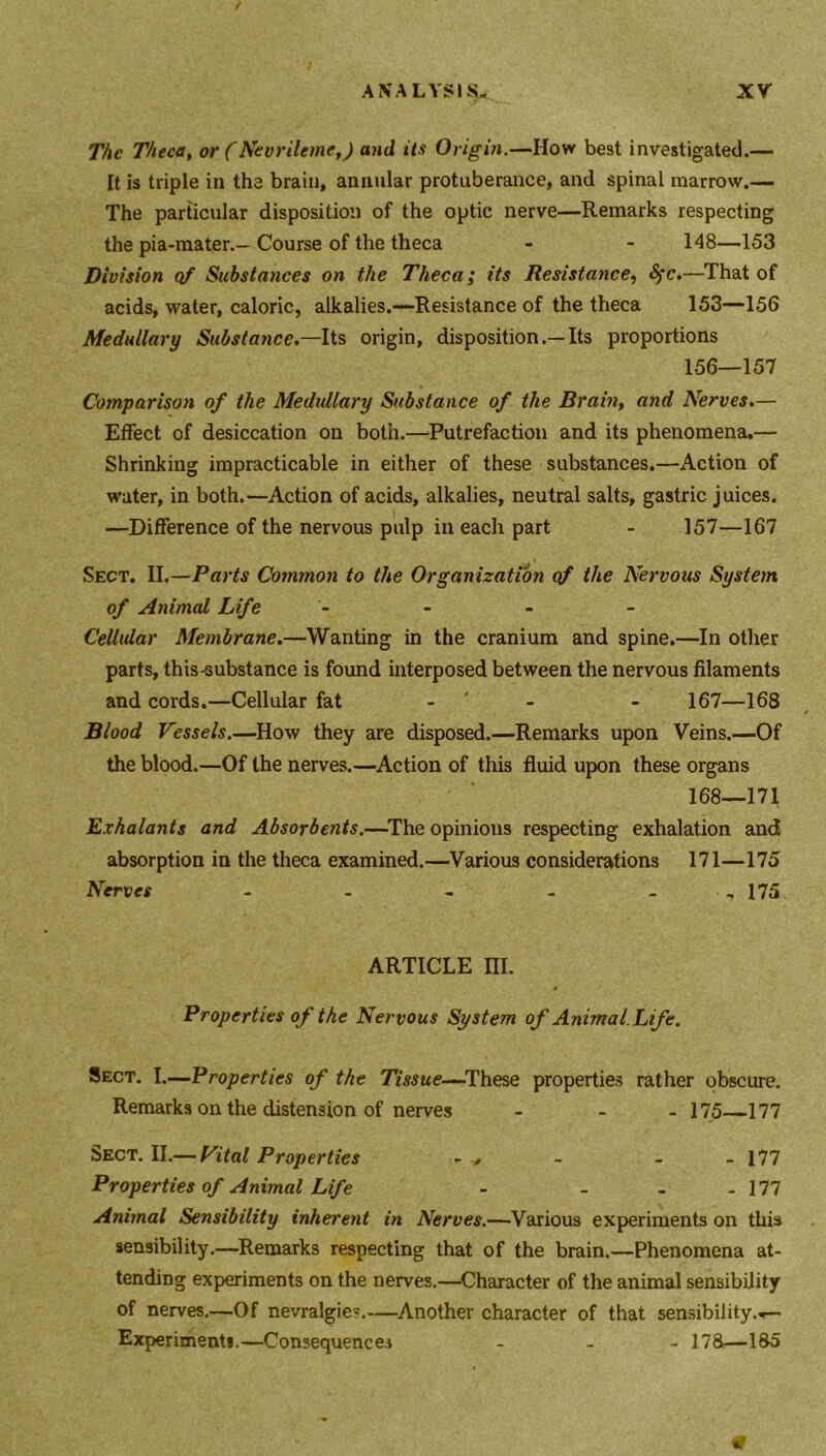 The Theca, or (Nevrileme,) and its Origin.—How best investigated.— It is triple in the brain, annular protuberance, and spinal marrow.— The particular disposition of the optic nerve—Remarks respecting the pia-mater.— Course of the theca - - 148—153 Division of Substances on the Theca; its Resistance, fyc.—That of acids, water, caloric, alkalies.—Resistance of the theca 153—156 Medullary Substance.—Its origin, dispositionIts proportions 156—157 Comparison of the Medullary Substance of the Brain, and Nerves.— Effect of desiccation on both.—Putrefaction and its phenomena.— Shrinking impracticable in either of these substances.—Action of water, in both.—Action of acids, alkalies, neutral salts, gastric juices. —Difference of the nervous pulp in each part - 157—167 Sect. II.—Parts Common to the Organization of the Nervous System of Animal Life - - - - Cellular Membrane.—Wanting in the cranium and spine.—In other parts, this-substance is found interposed between the nervous filaments and cords.—Cellular fat - - 167—168 Blood Vessels.—How they are disposed.—Remarks upon Veins.—Of the blood.—Of the nerves.—Action of this fluid upon these organs 168—171 E.vhalants and Absorbents.—The opinions respecting exhalation and absorption in the theca examined.—Various considerations 171—175 Nerves - - - - - 175 ARTICLE III. Properties of the Nervous System of Animal. Life. Sect. I.—Properties of the Tissue—These properties rather obscure. Remarks on the distension of nerves - - 175—177 Sect. II.— Vital Properties - , - - - 177 Properties of Animal Life - - - - 177 Animal Sensibility inherent in Nerves.—Various experiments on this sensibility.—Remarks respecting that of the brain.—Phenomena at- tending experiments on the nerves.—Character of the animal sensibility of nerves.—Of nevralgie?.—Another character of that sensibility.*— Experiments.—Consequences - 178—185 tf