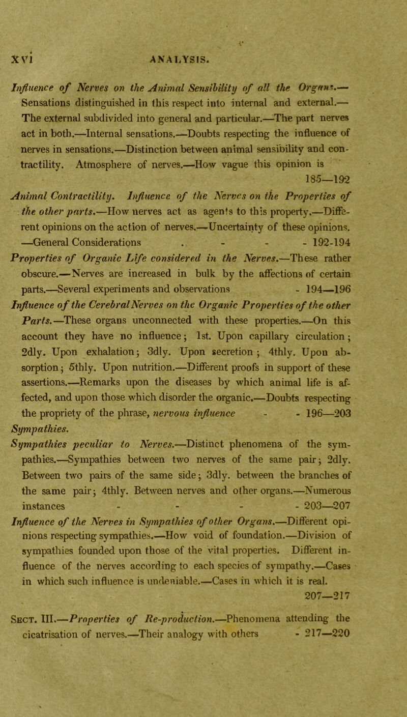 Influence of Nerves on the Animal Sensibility of all the Organs.— Sensations distinguished in this respect into internal and external.— The external subdivided into general and particular.—The part nerves act in both.—Internal sensations.—Doubts respecting the influence of nerves in sensations.—Distinction between animal sensibility and con- tractility. Atmosphere of nerves.—How vague this opinion is 185—192 Animal Contractility. Influence of the Nerves on ike Properties of the other parts.—How nerves act as agents to this property.—Diffe- rent opinions on the action of nerves.—Uncertainty of these opinions. —General Considerations . - - - 192-194 Properties of Organic Life considered in the Nerves.—These rather obscure.—Nerves are increased in bulk by the affections of certain parts.—Several experiments and observations - 194—196 Influence of the Cerebral Nerves on the Organic Properties of the other Parts.—These organs unconnected with these properties.—On this account they have no influence; 1st. Upon capillary circulation; 2dly. Upon exhalation; 3dly. Upon secretion; 4thly. Upon ab- sorption ; 5thly. Upon nutrition.—Different proofs in support of these assertions.—Remarks upon the diseases by which animal life is af- fected, and upon those which disorder the organic.—Doubts respecting the propriety of the phrase, nervous influence - - 196—203 Sympathies. Sympathies peculiar to Nerves.—Distinct phenomena of the sym- pathies.—Sympathies between two nerves of the same pair; 2dly. Between two pairs of the same side; 3dly. between the branches of the same pair; 4thly. Between nerves and other organs.—Numerous instances - - - 203—207 Influence of the Nerves in Sympathies of other Organs.—Different opi- nions respecting sympathies.—How void of foundation.—Division of sympathies founded upon those of the vital properties. Different in- fluence of the nerves according to each species of sympathy.—Cases in which such influence is undeniable.—Cases in which it is real. 207—217 Sect. III.—Properties of Re-production.—Phenomena attending the cicatrisation of nerves.—Their analogy with others - 217—220