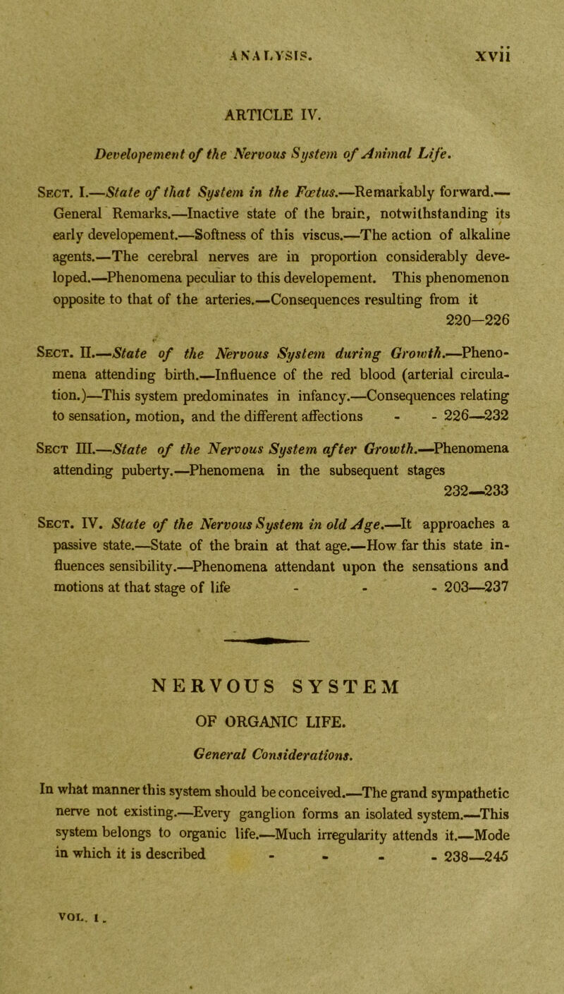 ARTICLE IV. Developement of the Nervous System of Animal Life. Sect. I.—State of that System in the Foetus.—Remarkably forward.- General Remarks.—Inactive state of the brain, notwithstanding its early developement.—Softness of this viscus.—The action of alkaline agents.—The cerebral nerves are in proportion considerably deve- loped.—Phenomena peculiar to this developement. This phenomenon opposite to that of the arteries.—Consequences resulting from it 220-226 Sect. II.—State of the Nervous System during Growth.—Pheno- mena attending birth.—Influence of the red blood (arterial circula- tion.)—This system predominates in infancy.—Consequences relating to sensation, motion, and the different affections - - 226—232 Sect III.—State of the Nervous System after Grow ^.—Phenomena attending puberty.—Phenomena in the subsequent stages 232—233 Sect. IV. State of the Nervous System in old Age.—It approaches a passive state.—State of the brain at that age.—How far this state in- fluences sensibility.—Phenomena attendant upon the sensations and motions at that stage of life ... 203—237 NERVOUS SYSTEM OF ORGANIC LIFE. General Considerations. In what manner this system should be conceived.—The grand sympathetic nerve not existing.—Every ganglion forms an isolated system.—This system belongs to organic life.—Much irregularity attends it.—Mode in which it is described - 238 245 VOL. i.