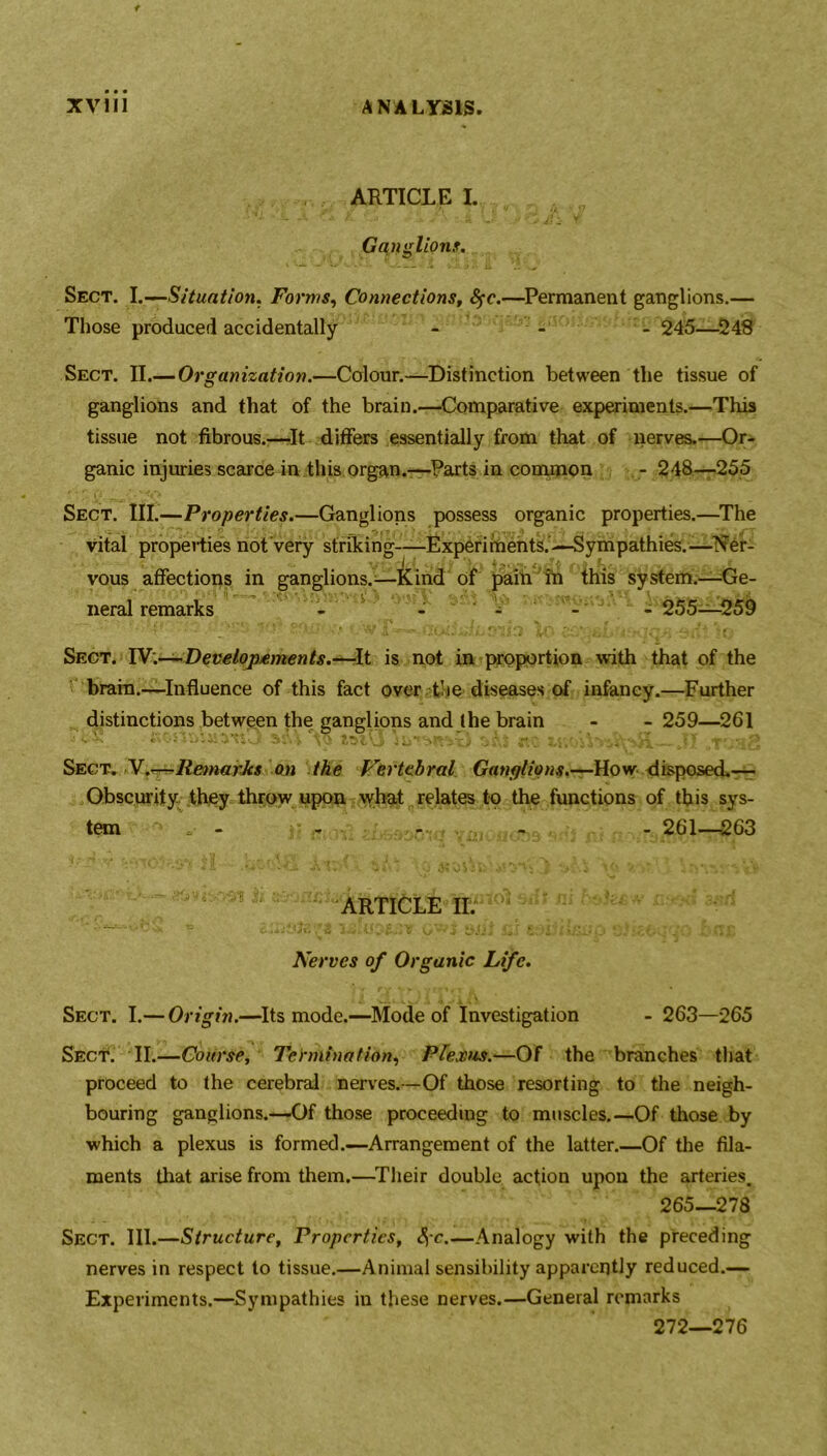 ARTICLE I. Gangliont. Sect. I.—Situation. Forms, Connections, fyc.—Permanent ganglions.— Those produced accidentally - - - 245—248 Sect. II.—Organization.—Colour.—Distinction between the tissue of ganglions and that of the brain.—Comparative experiments.—This tissue not fibrous.'—It differs essentially from that of nerves.—Or- ganic injuries scarce in this organ.—Parts in common -248—255 Sect. III.—Properties.—Ganglions possess organic properties.—The vital properties not Very striking—-Experiments.’—Sympathies.—Ner- vous affections in ganglions.;—kind of pain in this system.—Ge- neral remarks - - - - - 255—259 1' p f l • . * «* 'Ai • . if-. • 4f rj,v, *),, . , - ^ j -a - l ‘ Sect. IV.—Developxments.—-It is not in proportion with that of the brain.—Influence of this fact over the diseases of infancy.—Further distinctions between the ganglions and the brain - - 259—261 ' i'vonmivrmO ssU Vo a As «o jl _T'>aS Sect. V.—RemarJcs on the Vertebral Ganglions.—How disposed.— Obscurity they throw upon what relates to the functions of this sys- tem - - - - - 261—263 ARTICLE II. Nerves of Organic Life. Sect. I.— Origin.—Its mode.—Mode of Investigation - 263—265 Sect. II.—Course, Termination, Plexus.—OF the branches that proceed to the cerebral nerves.—Of those resorting to the neigh- bouring ganglions.—Of those proceeding to muscles.—Of those by which a plexus is formed.—Arrangement of the latter.—Of the fila- ments that arise from them.—Their double action upon the arteries. 265—278 Sect. III.—Structure, Properties, Ac.—Analogy with the preceding nerves in respect to tissue.—Animal sensibility apparently reduced.— Experiments.—Sympathies iu these nerves.—General remarks 272—276