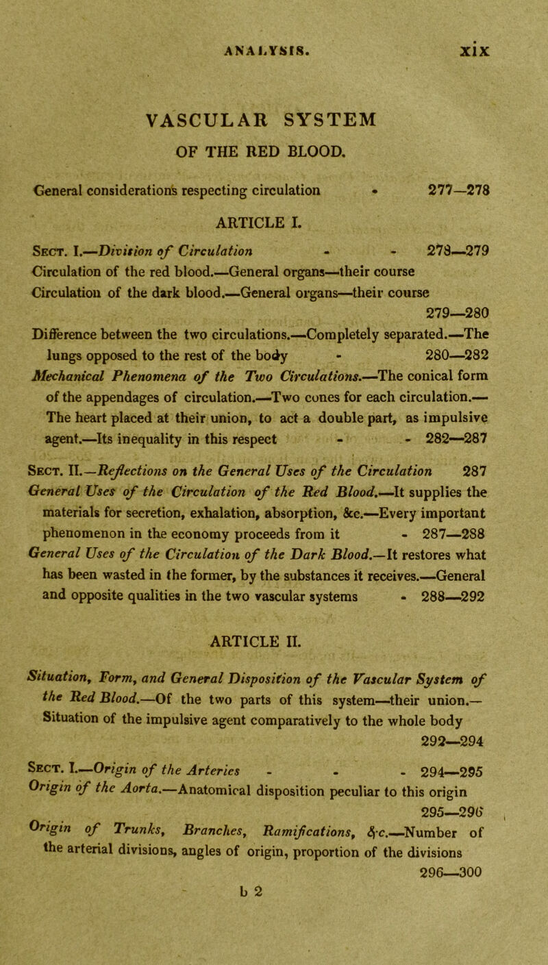 VASCULAR SYSTEM OF THE RED BLOOD. General considerations respecting circulation • 277—278 ARTICLE X. Sect. I.—Division of Circulation - - 278—279 Circulation of the red blood.—General organs—their course Circulation of the dark blood.—General organs—their course 279—280 Difference between the two circulations.—Completely separated.—The lungs opposed to the rest of the body - 280—282 Mechanical Phenomena of the Two Circulations.—The conical form of the appendages of circulation.—Two cones for each circulation.— The heart placed at their union, to act a double part, as impulsive agent.—Its inequality in this respect - - 282—287 Sect. II.—Refections on the General Uses of the Circulation 287 General Uses of the Circulation of the Red Blood.—It supplies the materials for secretion, exhalation, absorption, See.—Every important phenomenon in the economy proceeds from it - 287—288 General Uses of the Circulation of the Dark Blood.—It restores what has been wasted in the former, by the substances it receives.—General and opposite qualities in the two vascular systems - 288—292 ARTICLE II. Situationt Form, and General Disposition of the Vascular System of the Red Blood.—Of the two parts of this system—their union.— Situation of the impulsive agent comparatively to the whole body 292—294 Sect. I—Origin of the Arteries ... 294—295 Origin of the Aorta.—Anatomical disposition peculiar to this origin 295— 296 Origin of Trunks, Branches, Ramifcationsf <$c.—Number of the arterial divisions, angles of origin, proportion of the divisions 296— 300 b 2