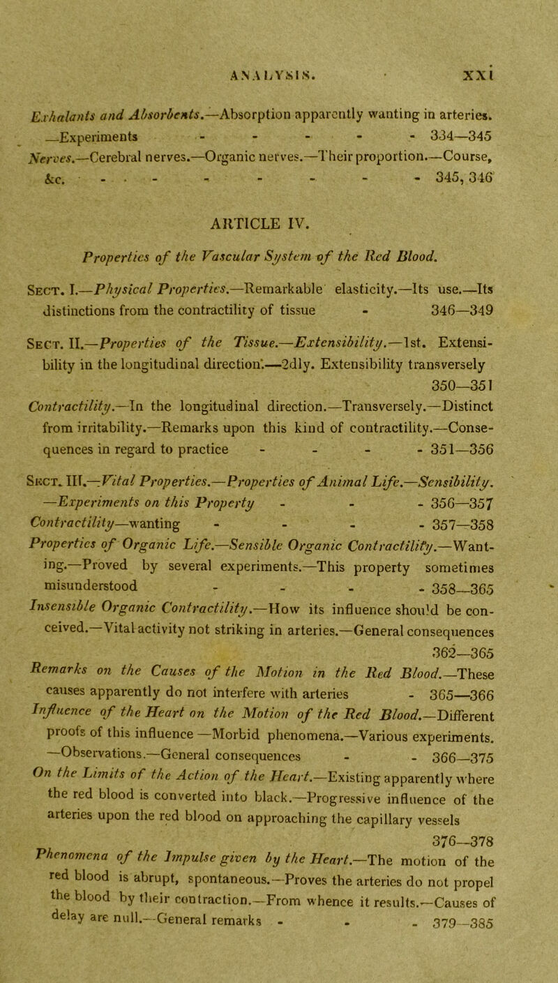 Exhalants and Absorbents.—Absorption apparently wanting in arteries. Experiments - 334—345 Nerves.—Cerebral nerves.—Organic nerves.—Their proportion—Course, kc. - . - - - - - - 345, 346 ARTICLE IV. Properties of the Vascular System of the Red Blood. Sect. I.—Physical Properties.—Remarkable elasticity.—Its use.—Its distinctions from the contractility of tissue - 346—349 Sect. II.—Properties of the Tissue.—Extensibility.—1st. Extensi- bility in the longitudinal direction.—2dly. Extensibility transversely 350—351 Contractility.—In the longitudinal direction.—Transversely.—Distinct from irritability.—Remarks upon this kind of contractility.—Conse- quences in regard to practice - 351—356 Sect. III.—Vital Properties.—Properties of Animal Life.—Sensibility. —Experiments on this Property - 356—357 Contractility—wanting - 357—358 Properties of Organic Life.—Sensible Organic Contractility.—Want- ing* Proved by several experiments.—This property sometimes misunderstood .... 358—365 Insensible Organic Contractility.—How its influence should be con- ceived. Vital activity not striking in arteries.—General consequences 362—365 Remarks on the Causes of the Motion in the lied Blood.— These causes apparently do not interfere with arteries - 365—366 Influence of the Heart on the Motion of the Red Blood.—Different proofs of this influence —Morbid phenomena.—Various experiments. Observations.—General consequences - - 366 375 On the Limits of the Action of the Heart.—Existing apparently where the red blood is converted into black.—Progressive influence of the arteries upon the red blood on approaching the capillary vessels 376—378 Phenomena of the Impulse given by the Heart— The motion of the red blood is abrupt, spontaneous.—Proves the arteries do not propel the blood by their contraction.—From whence it results.—Causes of delay are null.—General remarks - ,370 3.Q5