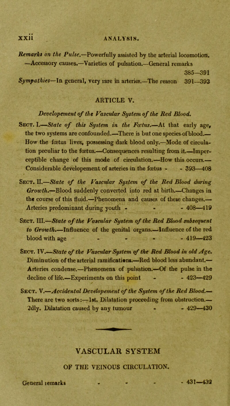 Remarks on the Pulse.—Powerfully assisted by the arterial locomotion. —Accessory causes.—Varieties of pulsation.—General remarks 385-391 Sympathies—In general, very rare in arteries.—The reason 391—393 ARTICLE V. Developement of the Vascular System of the Red Blood. Sect. I.—State of this System in the Foetus.—At that early age, the two systems are confounded.—-There is but one species of blood.— How the foetus lives, possessing dark blood only.—Mode of circula- tion peculiar to the foetus.—Consequences resulting from it.—Imper- ceptible change of this mode of circulation.—How this occurs.— Considerable developement of arteries in the foetus - - 393—408 Sect. II.—State of the Vascular System of the Red Blood during Growth.—Blood suddenly converted into red at birth.—Changes in the course of this fluid.—Phenomena and causes of these changes.— Arteries predominant during youth - 408—419 Sect. III.—State of the Vascular System of the Red Blood subsequent to Growth.—Influence of the genital organs—Influence of the red blood with age - - - - 419—423 Sect. IV.—State of the Vascular System of the Red Blood in old Age. Diminution of the arterial ramifications.—Red blood less abundant.— Arteries condense.—Phenomena of pulsation.—‘Of the pulse in the decline of life.—Experiments on this point - - 423—429 ✓ Sect. V.—Accidental Developement of the System of the Red Blood.— There are two sorts:—1st. Dilatation proceeding from obstruction.— 2dly. Dilatation caused by any tumour - - 429—430 VASCULAR SYSTEM OF THE VEINOUS CIRCULATION. General lemarks - 431—432