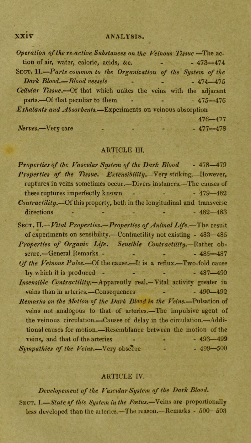 Operation of the re-active Substances on the heinous Tissue—The ac- tion of air, water, caloric, acids, &c. - - 473—474 Sect. II.—Parts common to the Organization of the System of the Dark Blood.—Blood vessels - 474—475 Cellular Tissue.—Of that which unites the veins with the adjacent parts.—Of that peculiar to them - 475—476 Exhalants and Absorbents.—Experiments on veinous absorption 476—477 Nerves.—Very rare - 477—478 ARTICLE III. Properties of the Vascxdar System of the Dark Blood - 478—479 Properties of the Tissue. Extensibility.—Very striking.—However, ruptures in veins sometimes occur.—Divers instances.—The causes of these ruptures imperfectly known - 479—482 Contractility.—Of this property, both in the longitudinal and transverse directions - 482—483 Sect. II.— Vital Properties.—Properties of Animal Life.—The result of experiments on sensibility.—Contractility not existing - 483—485 Properties of Organic Life. Sensible Contractility.—Rather ob- scure.—General Remarks - 485—487 Of the Veinous Pulse.—Of the cause.—It is a reflux.—Two-fold cause by which it is produced - 487—490 Insensible Contractility.—Apparently real.—Vital activity greater in veins than in arteries.—Consequences - - 490—492 Remarks on the Motion of the Dark Blood in the Veins.—Pulsation of veins not analogous to that of arteries.—The impulsive agent of the veinous circulation.—Causes of delay in the circulation.—Addi- tional causes for motion.—Resemblance between the motion of the veins, and that of the arteries - 493—499 Sympathies of the Veins.—Very obscure - - 499—500 ARTICLE IV. Developement of the Vascular System of the Dark Blood. Sect. I.—State of this System in the Foetus.—Veins are proportionally less developed than the arteries.—The reason.—Remarks - 500—503