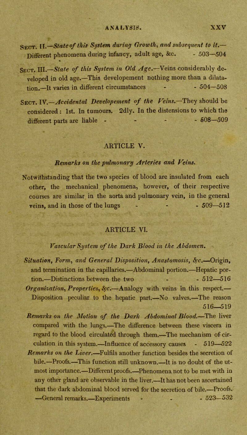 Sect. II.—State of this System during Growth, and subsequent to it.— Different phenomena during infancy, adult age, &c. - 503—504 % Sect. ni.—State of this System in Old Age.—Veins considerably de- veloped in old age.—This developement nothing more than a dilata- tion.—it varies in different circumstances - - 504—508 Sect. IV.—Accidental Developement of the Veins.—They should be considered: 1st. In tumours. 2dly. In the distensions to which the different parts are liable - 508—509 ARTICLE V. Remarks on the pulmonary Arteries and Veins. Notwithstanding that the two species of blood are insulated from each other, the mechanical phenomena, however, of their respective courses are similar in the aorta and pulmonary vein, in the general veins, and in those of the lungs - 509—512 ARTICLE VI. Vascular System of the Dark Blood in the Abdomen. Situation, Form, and General Disposition, Anastomosis, fyc.—Origin, and termination in the capillaries.—Abdominal portion.—Hepatic por- tion.—Distinctions between the two - - 512—516 Organization, Properties, fyc.—Analogy with veins in this respect.— Disposition peculiar to the hepatic part.—No valves.—The reason 516—519 Remarks on the Motion of the Dark Abdominal Blood.—The liver compared with the lungs.—The difference between these viscera in regard to the blood circulated through them.—The mechanism of cir- culation in this system.—Influence of accessory causes - 519—522 Remarks on the Liver.—Fulfils another function besides the secretion of bile.—Proofs.—This function still unknown.—It is no doubt of the ut- most importance.—Different proofs.—Phenomena not to be met with in any other gland are observable in the liver.—It has not been ascertained that the dark abdominal blood served for the secretion of bile.—Proofs. —General remarks.—Experiments - 523—532