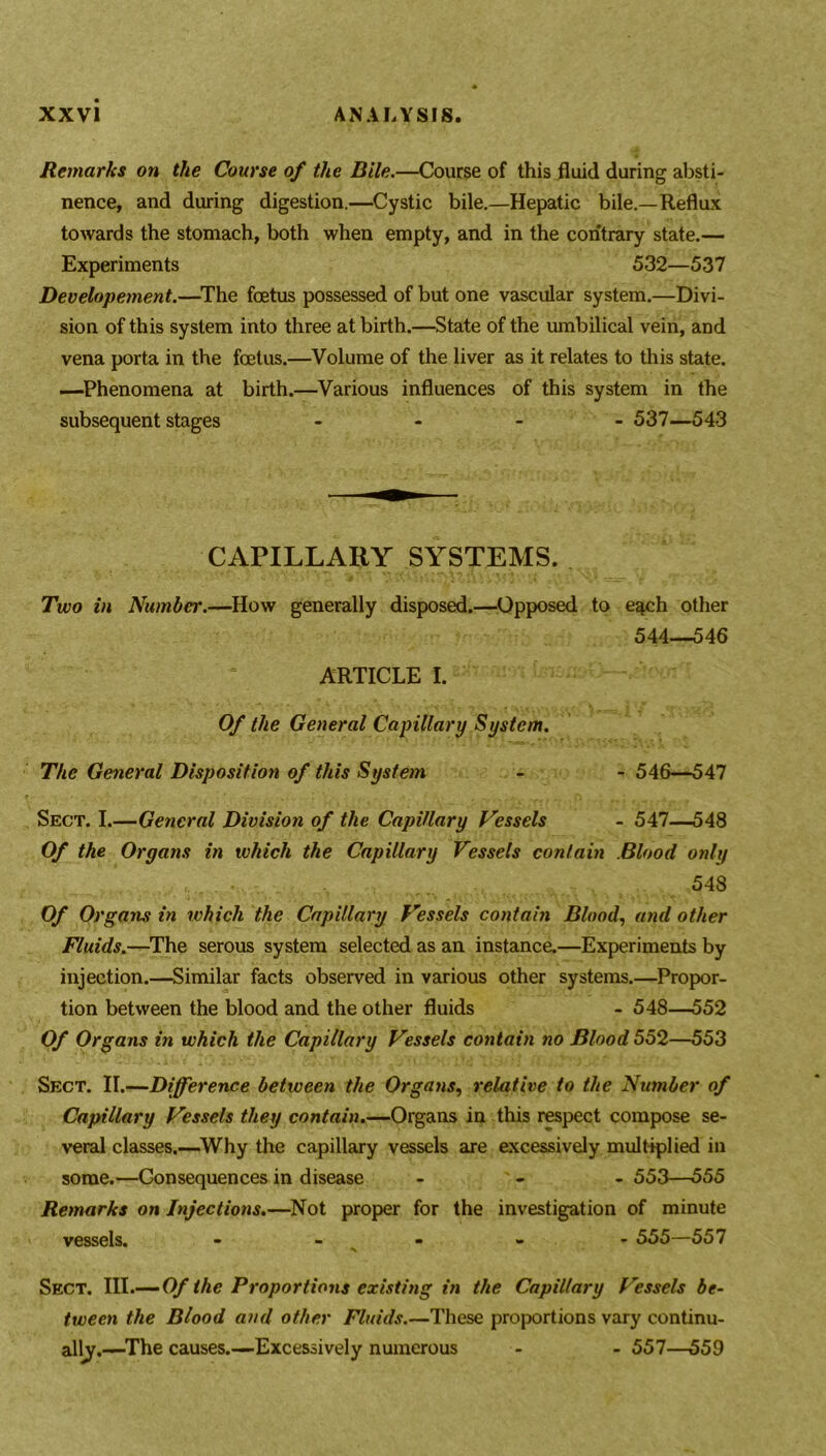 Remarks on the Course of the Bile.—Course of this fluid during absti- nence, and during digestion.—Cystic bile.—Hepatic bile.—Reflux towards the stomach, both when empty, and in the contrary state.— Experiments 532—537 Developement.—The foetus possessed of but one vascular system.—Divi- sion of this system into three at birth.—State of the umbilical vein, and vena porta in the foetus.—Volume of the liver as it relates to this state. —Phenomena at birth.—Various influences of this system in the subsequent stages - 537—543 to e^ch other 544—546 Of the General Capillary System. The General Disposition of this System - - 546—547 Sect. I.—General Division of the Capillary Vessels - 547—548 Of the Organs in which the Capillary Vessels contain Blood only 548 Of Organs in which the Capillary Vessels contain Blood, and other Fluids.—The serous system selected as an instance.—Experiments by injection.—Similar facts observed in various other systems.—Propor- tion between the blood and the other fluids - 548—552 Of Organs in which the Capillary Vessels contain no Blood 552—553 Sect. II.—Difference between the Organs, relative to the Number of Capillary Vessels they contain.—Organs in this respect compose se- veral classes.—Why the capillary vessels are excessively multiplied in some.—Consequences in disease ... 553—555 Remarks on Injections.—Not proper for the investigation of minute vessels. - 555—557 Sect. III.— Of the Proportions existing in the Capillary Vessels be- tween the Blood and other Fluids.—These proportions vary continu- ally,—The causes.—Excessively numerous - - 557—559 CAPILLARY SYSTEMS. Two in Number.—How generally disposed.—Opposed ARTICLE I.