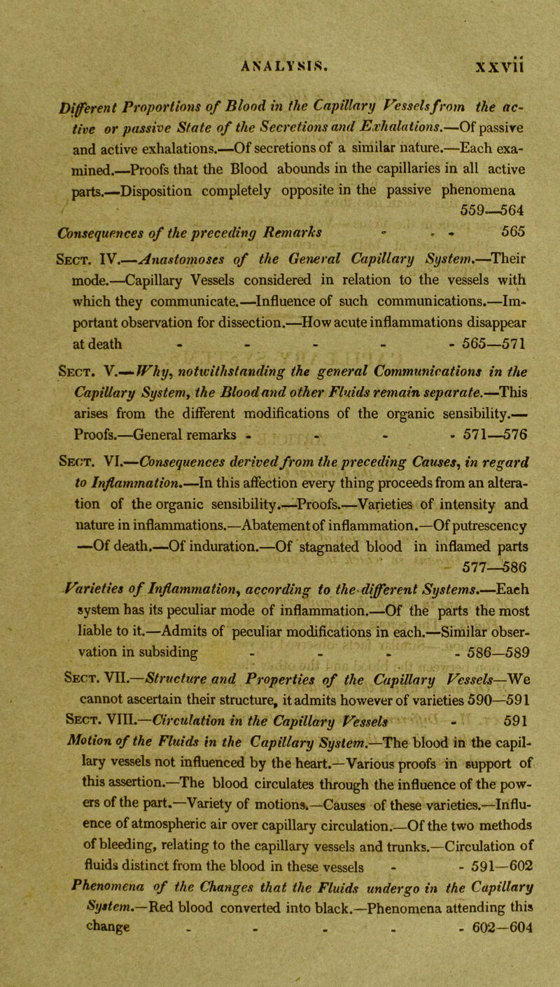 Different Proportions of Blood in the Capillary Vessels from the ac- tive or passive State of the Secretions and Exhalations.—Of passive and active exhalations.—Of secretions of a similar nature.—Each exa- mined.—Proofs that the Blood abounds in the capillaries in all active parts.—Disposition completely opposite in the passive phenomena 559—564 Consequences of the preceding Remarks - * - 565 Sect. IV.—Anastomoses of the General Capillary System.—Their mode.—Capillary Vessels considered in relation to the vessels with which they communicate.—Influence of such communications.—Im- portant observation for dissection.—How acute inflammations disappear at death ----- 565—571 Sect. V.-^fVhy, notivithstanding the general Communications in the Capillary System, the Blood and other Fluids remain separate.—This arises from the different modifications of the organic sensibility.— Proofs.—General remarks - 571—576 Sect. VI.—Consequences derived from the preceding Causes, in regard to Inflammation.—In this affection every thing proceeds from an altera- tion of the organic sensibility.—Proofs.—Varieties of intensity and nature in inflammations.—Abatement of inflammation.—Of putrescency —Of death.—Of induration.—Of stagnated blood in inflamed parts 577__586 Varieties of Inflammation, according to the different Systems.—Each system has its peculiar mode of inflammation.—Of the parts the most liable to it.—Admits of peculiar modifications in each.—Similar obser- vation in subsiding - 586—589 Sect. VII.—Structure and Properties of the Capillary Vessels—We cannot ascertain their structure, it admits however of varieties 590—591 Sect. VIII.—Circulation in the Capillary Vessels - 591 Motion of the Fluids in the Capillary System.—The blood in the capil- lary vessels not influenced by the heart.—Various proofs in support of this assertion.—The blood circulates through the influence of the pow- ers of the part.—Variety of motions.—Causes of these varieties.—Influ- ence of atmospheric air over capillary circulation.—Of the two methods of bleeding, relating to the capillary vessels and trunks.—Circulation of fluids distinct from the blood in these vessels - - 591—602 Phenomena of the Changes that the Fluids undergo in the Capillary System.—Iked, blood converted into black.—Phenomena attending this change ----- 602—604