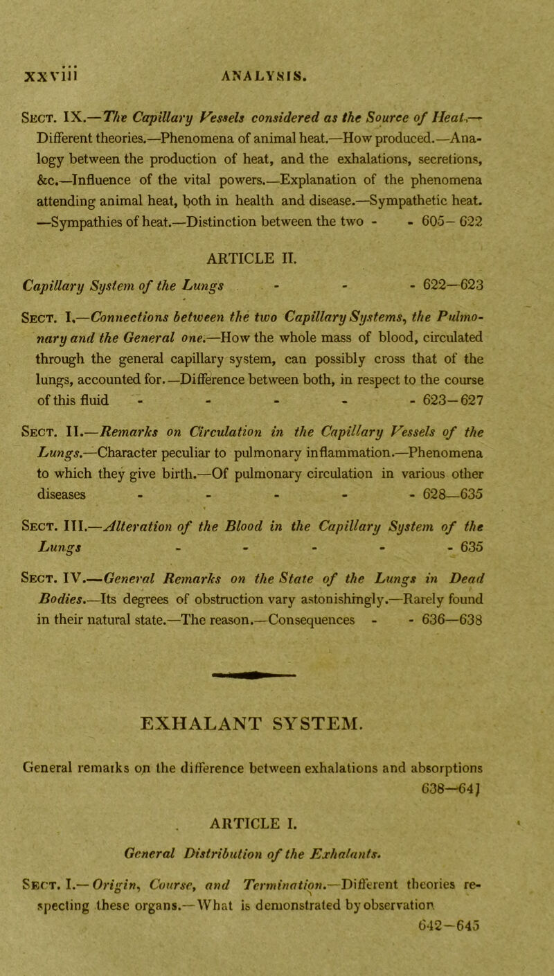 Sect. IX.—The Capillary Vessels considered as the Source of Heat Different theories.—Phenomena of animal heat.—How produced.—Ana- logy between the production of heat, and the exhalations, secretions, &c.—Influence of the vital powers.—Explanation of the phenomena attending animal heat, both in health and disease.—Sympathetic heat. —Sympathies of heat.—Distinction between the two - - 605— 622 ARTICLE II. Capillary System of the Lungs - - - 622—623 Sect. I,—Connections between the two Capillary Systems, the Pulmo- nary and the General one.—How the whole mass of blood, circulated through the general capillary system, can possibly cross that of the lungs, accounted for. —Difference between both, in respect to the course of this fluid - - - - - 623—627 Sect. II.—Remarks on Circulation in the Capillary Vessels of the Lungs.—Character peculiar to pulmonary inflammation.—Phenomena to which they give birth.—Of pulmonary circulation in various other diseases - 628—635 * Sect. III.—Alteration of the Blood in the Capillary System of the Lungs - 635 Sect. IV.—General Remarks on the State of the Lungs in Dead Bodies.—Its degrees of obstruction vary astonishingly.—Rarely found in their natural state.—The reason.—Consequences - - 636—638 EXHALANT SYSTEM. General remarks op the difference between exhalations and absorptions 638—64 J ARTICLE I. General Distribution of the Exhalants. Sect. I.— Origin, Course, and Termination.—Different theories re- specting these organs.— What is demonstrated by observation 642-645