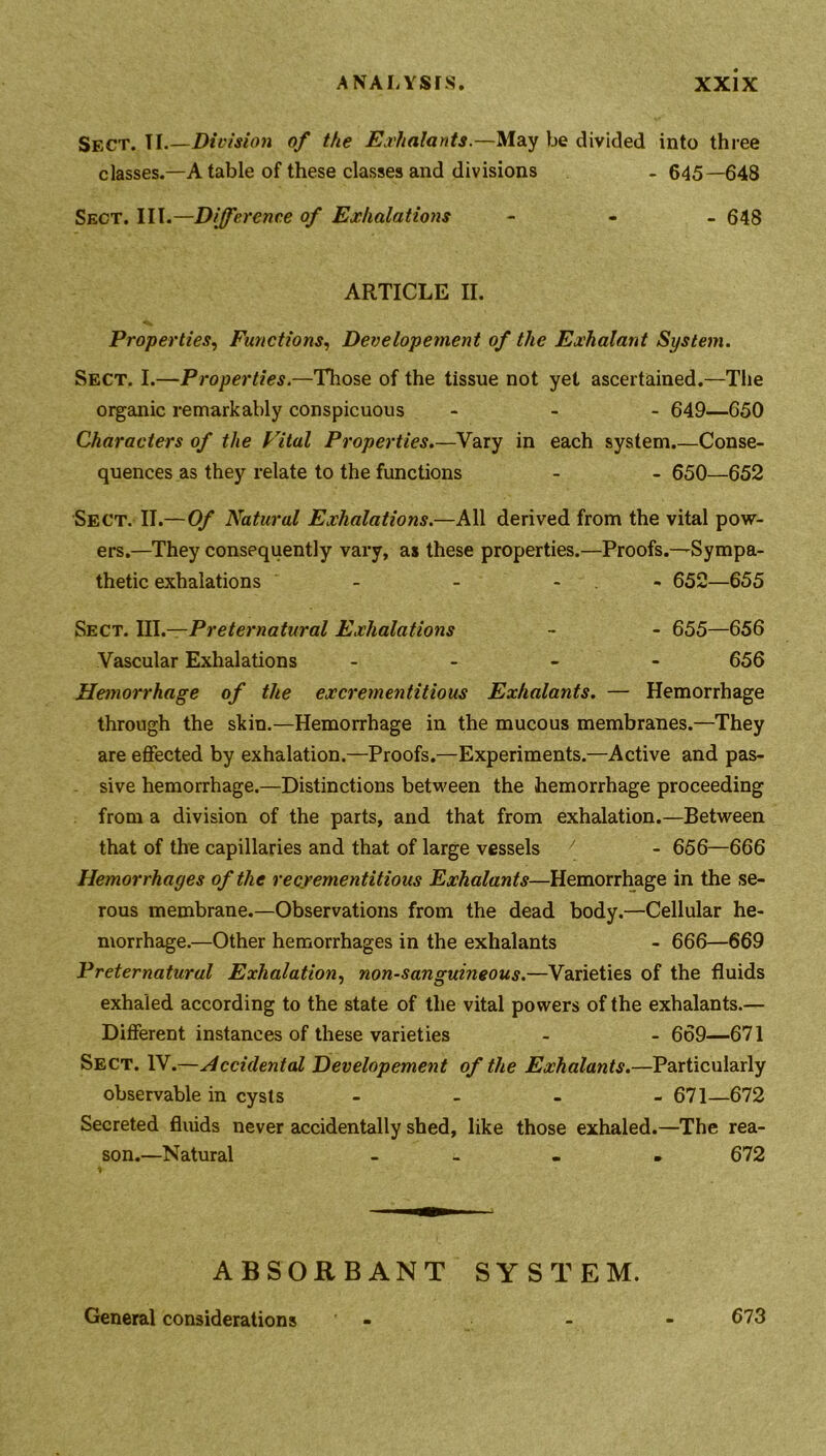 Sect. TI Division of the Exhalants.—May be divided into three classes.—A table of these classes and divisions - 645—648 Sect. Ill.—Difference of Exhalations - 648 ARTICLE II. Properties, Functions, Developement of the Exhalant System. Sect. I.—Properties.—Those of the tissue not yet ascertained.—The organic remarkably conspicuous - 649—650 Characters of the Vital Properties.—Vary in each system Conse- quences as they relate to the functions - - 650—652 Sect. II.—Of Natural Exhalations.—All derived from the vital pow- ers.—They consequently vary, as these properties.—Proofs.—Sympa- thetic exhalations - - - 652—655 Sect. Ill —Preternatural Exhalations - - 655—656 Vascular Exhalations - - - - 656 Hemorrhage of the excrementitious Exhalants. — Hemorrhage through the skin.—Hemorrhage in the mucous membranes.—They are effected by exhalation.—Proofs.—Experiments.—Active and pas- sive hemorrhage.—Distinctions between the hemorrhage proceeding from a division of the parts, and that from exhalation.—Between that of the capillaries and that of large vessels y - 656—666 Hemorrhages of the recrementitious Exhalants—Hemorrhage in the se- rous membrane.—Observations from the dead body.—Cellular he- morrhage.—Other hemorrhages in the exhalants - 666—669 Preternatural Exhalation, non-sanguineous.—Varieties of the fluids exhaled according to the state of the vital powers of the exhalants.— Different instances of these varieties - - 669—671 Sect. IV.—Accidental Developement of the Exhalants.—Particularly observable in cysts - 671—672 Secreted fluids never accidentally shed, like those exhaled.—The rea- son.—Natural - . . 672 ABSORBANT SYSTEM. General considerations 673