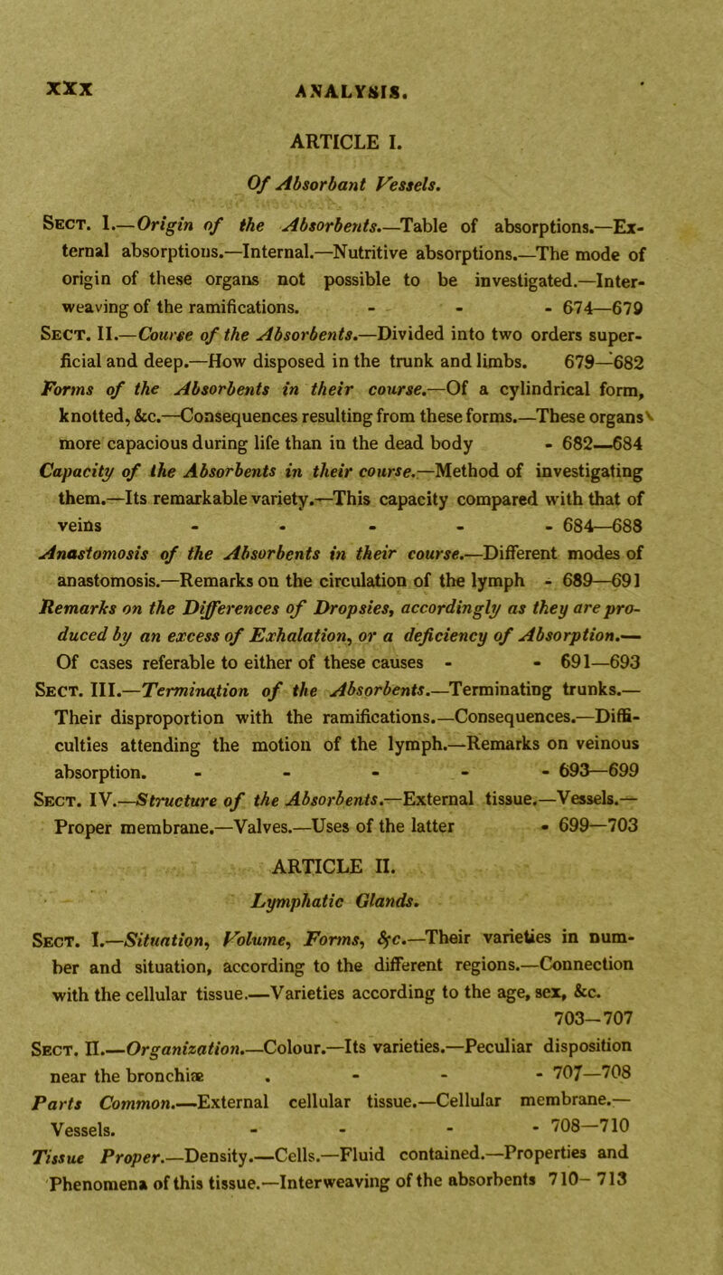 ARTICLE I. Of Absorbant Vessels. Sect. 1.—Origin of the Absorbents.—Table of absorptions.—Ex- ternal absorptions.—Internal.—Nutritive absorptions.—The mode of origin of these organs not possible to be investigated.—Inter- weaving of the ramifications. - - - 674—679 Sect. II.—Course of the Absorbents.—Divided into two orders super- ficial and deep.—How disposed in the trunk and limbs. 679—682 Forms of the Absorbents in their course.—Of a cylindrical form, knotted, &c.—Consequences resulting from these forms.—These organs^ more capacious during life than in the dead body - 682—684 Capacity of the Absorbents in their course.—Method of investigating them.—Its remarkable variety.—This capacity compared with that of veins - ... 684—688 Anastomosis of the Absorbents in their course.—Different modes of anastomosis.—Remarks on the circulation of the lymph - 689—691 Remarks on the Differences of Dropsies, accordingly as they are pro- duced by an excess of Exhalation, or a deficiency of Absorption.— Of cases referable to either of these causes - - 691—693 Sect. Ill .—Termination of the Absorbents.—Terminating trunks.— Their disproportion with the ramifications.—Consequences.—Diffi- culties attending the motion of the lymph.—Remarks on veinous absorption. ----- 693—699 Sect. IV.—Stmcture of the Absorbents— External tissue.—Vessels.— Proper membrane.—Valves.—Uses of the latter • 699—703 ARTICLE II. Lymphatic Glands. Sect. I.—Situation, Volume, Forms, fyc.—Their varieties in num- ber and situation, according to the different regions.—Connection with the cellular tissue.—Varieties according to the age, sex, &c. 703-707 Sect. II Organization.—Colour.—Its varieties.—Peculiar disposition near the bronchi® . 707—708 Parts Common.—External cellular tissue.—Cellular membrane.— Vessels. - - - 708 710 Tissue Proper.—Density.—Cells.—Fluid contained.—Properties and Phenomena of this tissue.—Interweaving of the absorbents 710- 713