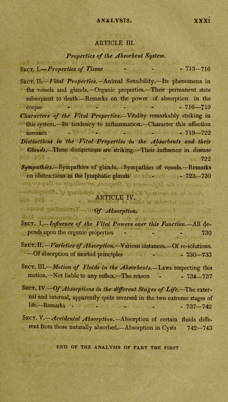 ARTICLE III. Properties of the Absorbent System. Sect. I.—Properties of Tissue - 713—716 Sect.IL—Vital Properties.—Animal Sensibility.—Its phenomena in the vessels and glands.—Organic properties.—Their permanent state subsequent to death.—Remarks on the power of absorption in the corpse - - - - - 716—719 Characters of the Vital Properties.—Vitality remarkably striking in this system.—Its tendency to inflammation.—Character this affection assumes - - - - 719—722 Distinctions in the Vital Properties in the Absorbents and their Glands.—These distinctions are striking.—Their influence in disease 722 Sympathies.—Sympathies of glands;—Sympathies of vessels.—Remarks on obstructions in the lymphatic glands - - 723—730 ARTICLE tv. .• *, .•> O ** • ; . S ' /,!'?' /•? / h* j * .. ' ' • „ Of Absorption. Sect. I.—Influence of the Vital Powers over this Function.—All de- pends upon the organic properties - - - 730 Sect. II.— Virieties of Absorption.—Various instances.—Of re-solutions. —Of absorption of morbid principles - - 730—733 Sect. III.—Motion of Fluids in the Absorbents.—Laws respecting this motion.—Not liable to any reflux.—The reason - - 734—737 Sect. IV.—Of Absorptions in the different Stages of Life. —The exter- nal and internal, apparently quite reversed in the two extreme stages of life.—Remarks ----- 737—742 Sect. V.—Accidental Absorption.—Absorption of certain fluids diffe- rent from those naturally absorbed.—Absorption in Cysts 742—743 END OP THE ANALYSIS OF PART THE FIRST