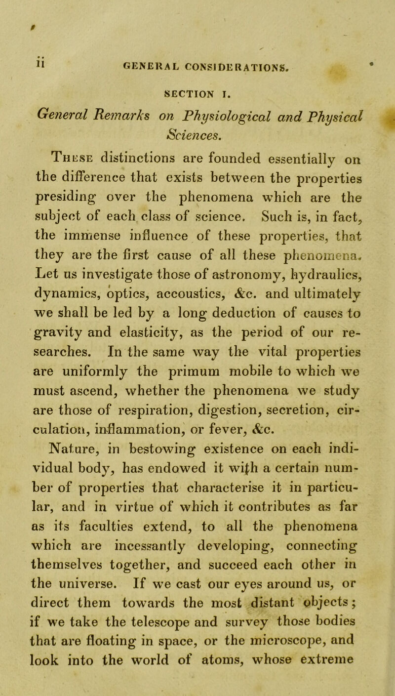 SECTION I. General Remarks on Physiological and Physical Sciences. These distinctions are founded essentially on the difference that exists between the properties presiding over the phenomena which are the subject of each class of science. Such is, in fact, the immense influence of these properties, that they are the first cause of all these phenomena. Let us investigate those of astronomy, hydraulics, dynamics, optics, accoustics, &c. and ultimately we shall be led by a long deduction of causes to gravity and elasticity, as the period of our re- searches. In the same way the vital properties are uniformly the primum mobile to which we must ascend, whether the phenomena we study are those of respiration, digestion, secretion, cir- culation, inflammation, or fever, &c. Nature, in bestowing existence on each indi- vidual body, has endowed it wifh a certain num- ber of properties that characterise it in particu- lar, and in virtue of which it contributes as far as its faculties extend, to all the phenomena which are incessantly developing, connecting themselves together, and succeed each other in the universe. If wTe cast our eyes around us, or direct them towards the most distant objects; if we take the telescope and survey those bodies that are floating in space, or the microscope, and look into the world of atoms, whose extreme