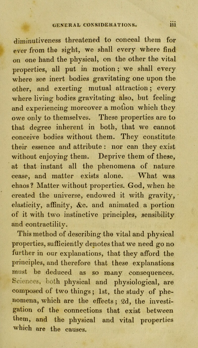 diminutiveness threatened to conceal them for ever from the sight, we shall every where find on one hand the physical, on the other the vital properties, all put in motion; we shall every where see inert bodies gravitating one upon the other, and exerting mutual attraction; every where living bodies gravitating also, but feeling and experiencing moreover a motion which they owe only to themselves. These properties are to that degree inherent in both, that we cannot conceive bodies without them. They constitute their essence and attribute : nor can they exist without enjoying them. Deprive them of these, at that instant all the phenomena of nature cease, and matter exists alone. What was chaos? Matter without properties. God, when he created the universe, endowed it with gravity, elasticity, affinity, &c. and animated a portion of it with two instinctive principles, sensibility and contractility. This method of describing the vital and physical properties, sufficiently denotes that we need go no further in our explanations, that they afford the principles, and therefore that these explanations must be deduced as so many consequences. Sciences, both physical and physiological, are composed of two things; 1st, the study of phe- nomena, which are the effects; 2d, the investi- gation of the connections that exist between them, and the physical and vital properties which are the causes.