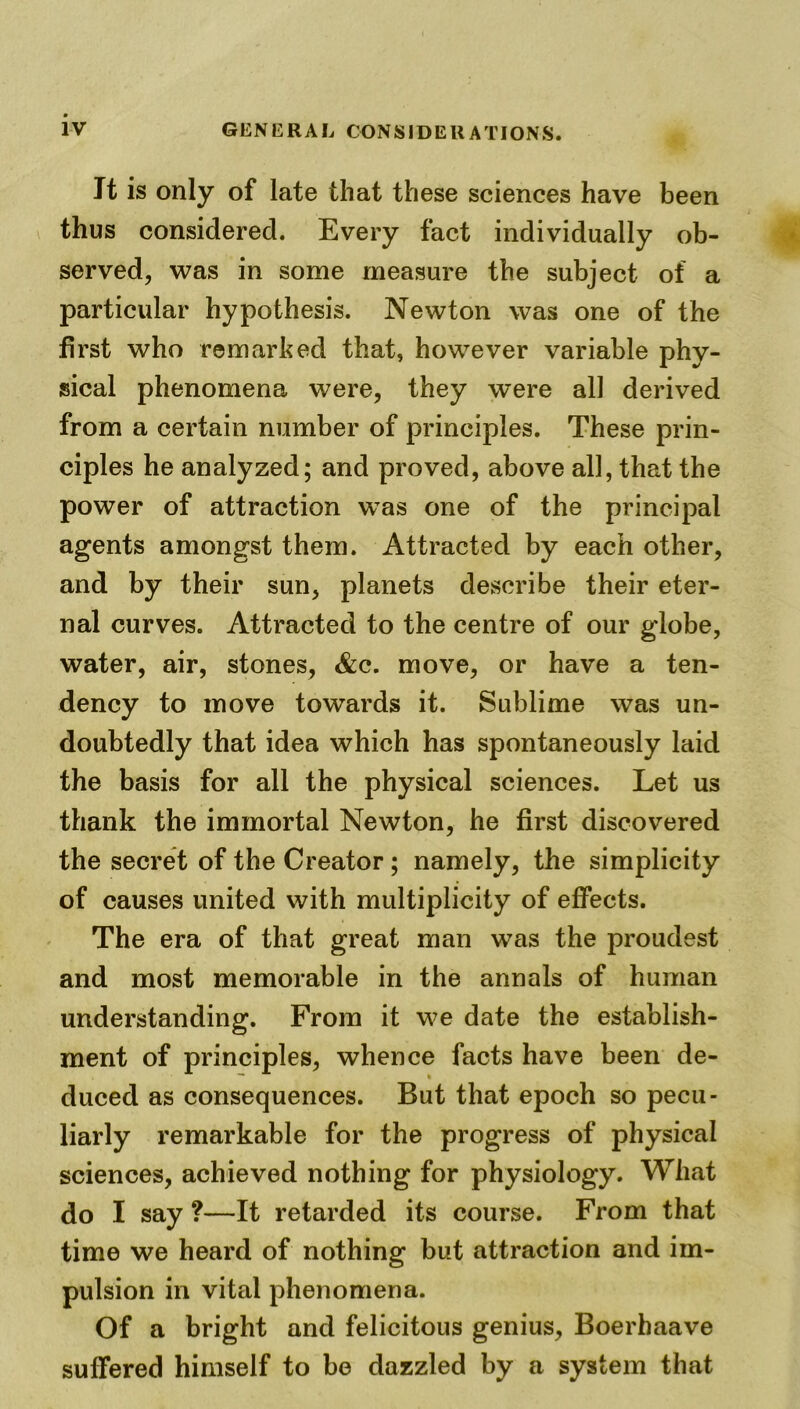 It is only of late that these sciences have been thus considered. Every fact individually ob- served, was in some measure the subject of a particular hypothesis. Newton was one of the first who remarked that, however variable phy- sical phenomena were, they were all derived from a certain number of principles. These prin- ciples he analyzed; and proved, above all, that the power of attraction was one of the principal agents amongst them. Attracted by each other, and by their sun, planets describe their eter- nal curves. Attracted to the centre of our globe, water, air, stones, &c. move, or have a ten- dency to move towards it. Sublime was un- doubtedly that idea which has spontaneously laid the basis for all the physical sciences. Let us thank the immortal Newton, he first discovered the secret of the Creator ; namely, the simplicity of causes united with multiplicity of effects. The era of that great man was the proudest and most memorable in the annals of human understanding. From it we date the establish- ment of principles, whence facts have been de- duced as consequences. But that epoch so pecu- liarly remarkable for the progress of physical sciences, achieved nothing for physiology. What do I say ?—It retarded its course. From that time we heard of nothing but attraction and im- pulsion in vital phenomena. Of a bright and felicitous genius, Boerhaave suffered himself to be dazzled by a system that